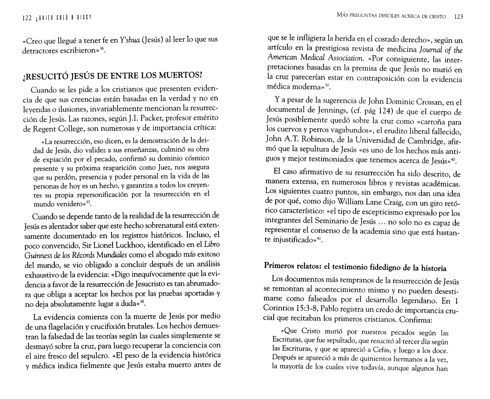 «Creo que llegué a tener fe en Y'shua (Jesús) al leer 10 que sus
detractores escribieron»36.
¿RESUCITÓ JESÚS DE ENTRE LOS MUERTOS?
Cuando se les pide a los cristianos que presenten eviden-
cia de que sus creencias están basadas en la verdad y no en
leyendas o ilusiones, invariablemente mencionan la resu~r~c­
ción de Jesús. Las razones, según J.1. Packer, profes~r err;~nto
de Regent College, son numerosas Y de importancia cntlca:
«La resurrección, eso dicen, es la demostración de la dei-
dad de Jesús, dio validez a sus enseñanzas, culminó su o~ra
de expiación por el pecado, confirmó su dominio cósmiCO
presente y su próxima reaparición como Juez, no.s asegura
que su perdón, presencia y poder personal en la vida de las
personas de hoyes un hecho, y garantiza a todos l~~ creyen-
tes su propia repersonificación por la resurreCClOn en el
mundo venidero»37.
Cuando se depende tanto de la realidad de la resurrección de
Jesús es alentador saber que este hecho sobrenatural está exten-
samente documentado en los registros históricos. Incluso, el
poco convencido, Sir Lionel Luckhoo, identificado e~ el I!bro
Guinness de los Récords Mundiales como el abogado mas eXitoso
del mundo, se vio obligado a concluir después de un anális~s
exhaustivo de la evidencia: «Digo inequívocamente que la eVl-
dencia a favor de la resurrección de Jesucristo es tan abrumado-
ra que obliga a aceptar los hechos por las pruebas aportadas y
no deja absolutamente lugar a duda»38.
La evidencia comienza con la muerte de Jesús por medio
de una flagelación y crucifixión brutales. Los hechos demues-
tran la falsedad de las teorías según las cuales simplemente se
desmayó sobre la cruz, para luego recuperar la con~ien~ia,c?n
el aire fresco del sepulcro. «El peso de la evidenCia hlstonca
y médica indica fielmente que Jesús estaba muerto antes de
MÁs PREGUNTAS DIFÍCILES ACERCA DE CRISTO 123
que se le infligiera la herida en el costado derecho», según un
artículo en la prestigiosa revista de medicina Journal of the
American Medical Association. «Por consiguiente, las inter-
pretaciones basadas en la premisa de que Jesús no murió en
la cruz parecerían estar en contraposición con la evidencia
médica moderna»39.
Ya pesar de la sugerencia de John Dominic Crossan, en el
documental de Jennings, (cf. pág 124) de que el cuerpo de
Jesús posiblemente quedó sobre la cruz como «carroña para
los cuervos y perros vagabundos», el erudito liberal fallecido,
John A.T. Robinson, de la Universidad de Cambridge, afir-
mó que la sepultura de Jesús «es uno de los hechos más anti-
guos y mejor testimoniados que tenemos acerca de Jesús»40.
El caso afirmativo de su resurrección ha sido descrito, de
manera extensa, en numerosos libros y revistas académicas.
Los siguientes cuatro puntos, sin embargo, nos dan una idea
de por qué, como dijo William Lane Craig, con un giro retó-
rico característico: «el tipo de escepticismo expresado por los
integrantes del Seminario de Jesús ... no solo no es capaz de
representar el consenso de la academia sino que está bastan-
te injustificado»41.
Primeros relatos: el testimonio fidedigno de la historia
Los documentos más tempranos de la resurrección de Jesús
se remontan al acontecimiento mismo y no pueden desesti-
marse como falseados por el desarrollo legendano. En 1
Corintios 15:3-8, Pablo registra un credo de importancia cru-
cial que recitaban los primeros cristianos. Confirma:
«Que Cristo murió por nuestros pecados según las
Escrituras, que fue sepultado, que resucitó al tercer día según
las Escrituras, y que se apareció a Cefas, y luego a los doce.
Después se apareció a más de quinientos hermanos a la vez,
la mayoría de los cuales vive todavía, aunque algunos han
 