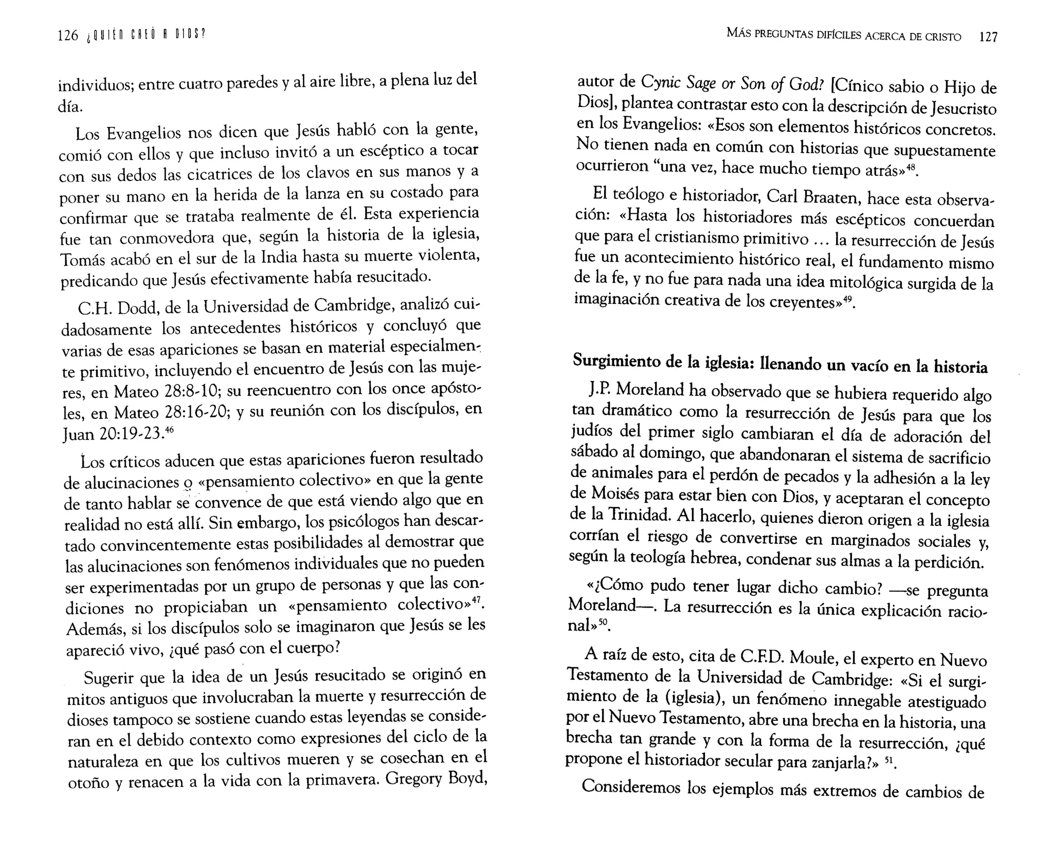 individuos; entre cuatro paredes y al aire libre, a plena luz del
día.
Los Evangelios nos dicen que Jesús habló con la gente,
comió con ellos y que incluso invitó a un escéptico a tocar
con sus dedos las cicatrices de los clavos en sus manos y a
poner su mano en la herida de la lanza en su costado para
confirmar que se trataba realmente de él. Esta experiencia
fue tan conmovedora que, según la historia de la iglesia,
Tomás acabó en el sur de la India hasta su muerte violenta,
predicando que Jesús efectivamente había resucitado.
CH. Dodd, de la Universidad de Cambridge, analizó cui~
dadosamente los antecedentes históricos y concluyó que
varias de esas apariciones se basan en material especialmen-:
te primitivo, incluyendo el encuentro de Jesús con las muje~
res, en Mateo 28:8~1O; su reencuentro con los once apósto~
les, en Mateo 28:16~20; y su reunión con los discípulos, en
Juan 20:19~23.46
Los críticos aducen que estas apariciones fueron resultado
de alucinaciones º«pensamiento colectivo» en que la gente
de tanto hablar se convence de que está viendo algo que en
realidad no está allí. Sin embargo, los psicólogos han descar~
tado convincentemente estas posibilidades al demostrar que
las alucinaciones son fenómenos individuales que no pueden
ser experimentadas por un grupo de personas y que las con~
didones no propiciaban un «pensamiento colectivo»47.
Además, si los discípulos solo se imaginaron que Jesús se les
apareció vivo, ¿qué pasó con el cuerpo?
Sugerir que la idea de un Jesús resucitado se originó en
mitos antiguos que involucraban la muerte y resurrección de
dioses tampoco se sostiene cuando estas leyendas se conside~
ran en el debido contexto como expresiones del ciclo de la
naturaleza en que los cultivos mueren y se cosechan en el
otoño y renacen a la vida con la primavera. Gregory Boyd,
MÁs PREGUNTAS DIFfcIlES ACERCA DE CRISTO 127
a~tor de Cynic Sage or Son of God? [Cínico sabio o Hijo de
Dios], plantea contrastar esto con la descripción de Jesucristo
en los Evangelios: «Esos son elementos históricos concretos.
No tienen nada en común con historias que supuestamente
ocurrieron "una vez, hace mucho tiempo atrás»48.
El teólogo e historiador, Carl Braaten, hace esta observa~
ción: «Hasta los historiadores más escépticos concuerdan
que para el cristianismo primitivo ... la resurrección de Jesús
fue un acontecimiento histórico real, el fundamento mismo
de la fe, y no fue para nada una idea mitológica surgida de la
imaginación creativa de los creyentes»49.
Surgimiento de la iglesia: llenando un vacío en la historia
J.P. Moreland ha observado que se hubiera requerido algo
tan dramático como la resurrección de Jesús para que los
judíos del primer siglo cambiaran el día de adoración del
sábado al domingo, que abandonaran el sistema de sacrificio
de animales para el perdón de pecados y la adhesión a la ley
de Moisés para estar bien con Dios, y aceptaran el concepto
de la Trinidad. Al hacerlo, quienes dieron origen a la iglesia
cor:fan el riesgo de convertirse en marginados sociales y,
segun la teología hebrea, condenar sus almas a la perdición.
«¿Cómo pudo tener lugar dicho cambio? -se pregunta
Moreland-. La resurrección es la única explicación racio~
nal»50.
A raíz de esto, cita de C.ED. Moule, el experto en Nuevo
Testamento de la Universidad de Cambridge: «Si el surgi~
miento de la (iglesia), un fenómeno innegable atestiguado
por el Nuevo Testamento, abre una brecha en la historia, una
brecha tan grande y con la forma de la resurrección, ¿qué
propone el historiador secular para zanjarla?» 51.
Consideremos los ejemplos más extremos de cambios de
 