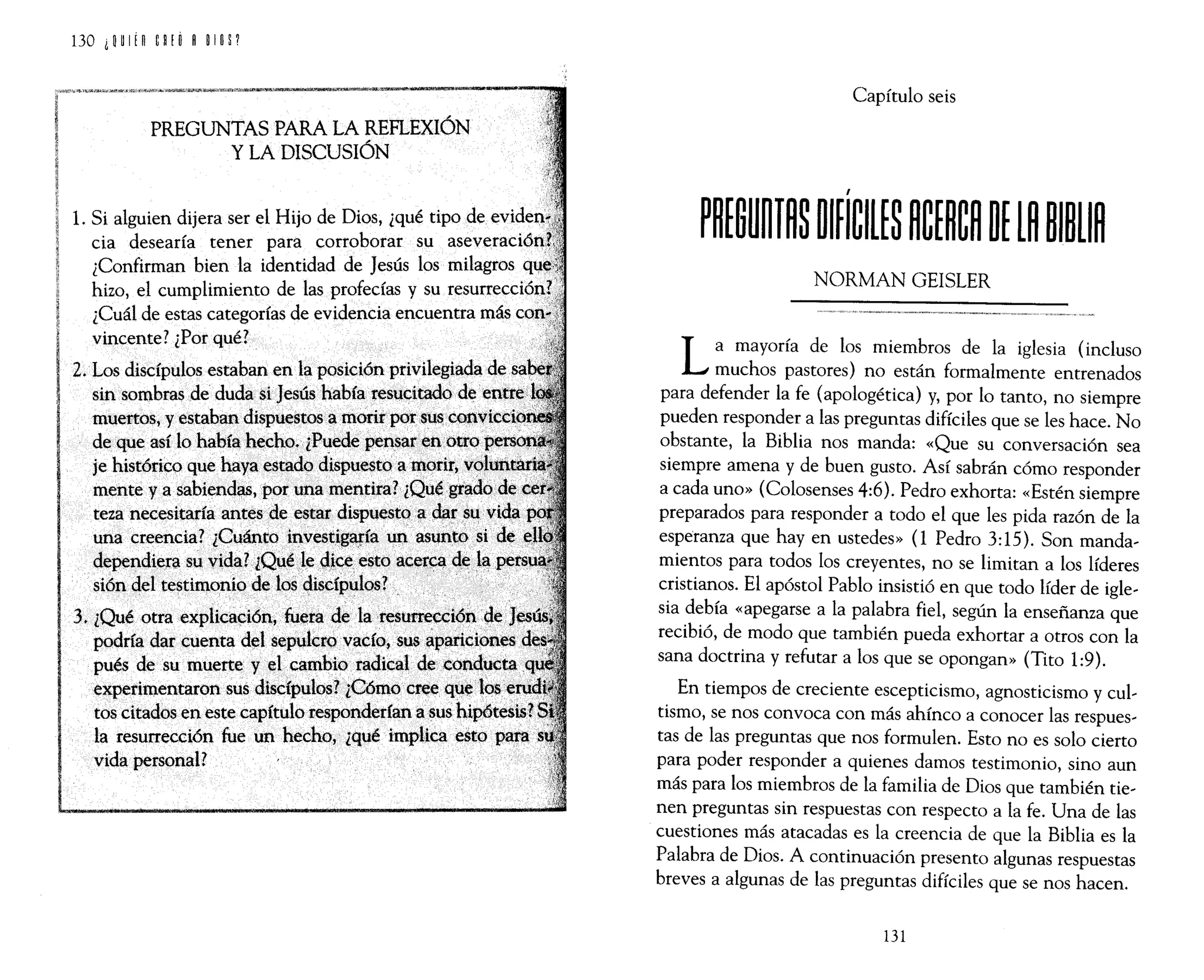 PREGUNTAS PARA LA REFLEXIÓN
Y LA DISCUSIÓN
1. Si alguien dijera ser el Hijo de Dios, ¿qué tipo de
cia desearía tener para corroborar su
¿Confirman bien la identidad de Jesús los milagros
hizo, el cumplimiento de las profecías y su <~~ULL'''''"''"'
¿Cuál de estas categorías de evidencia encuentra más
vincente? ¿Por qué?
Z. Los discípulos estaban en la posición privilegiada de
sin sombras de duda si Jesús había tesucitado de··
muertos, y estaban dispuestos a morir por sus
de que así lo había hecho. ¿Puede pensar en otro persOfl
je histórico que haya estado dispuesto a morir, vO.Jluntatl
mente y a sabiendas, por una mentira?¿Quégiado'de
teza necesitaría antes de estardispuestoadars~vida
una creencia? ¿Cuánto investig~ía un asuntO si de
dependiera su vida? ¿Quéle dice. esto ácerC4 de l~
sión del testimonio de los discípulos?
3, ¿Qué otra explicación, fuera de laresUtTección de
podría.dar cuenta del sepulcrQvacío, sus ~:variciones
pués de su muerte y el cambio radical de conducta
experimentaron sus discípulos? ¿Cómo cree qUe 10$ .
tos citados en este capítulo responderfana sus hipótesis?
la resurrección fue un hecho, ¿qué implica esto para
vida personal?
Capítulo seis
NORMAN GEISLER
La mayoría de los miembros de la iglesia (incluso
muchos pastores) no están formalmente entrenados
para defender la fe (apologética) y, por lo tanto, no siempre
pueden responder a las preguntas difíciles que se les hace. No
obstante, la Biblia nos manda: «Que su conversación sea
siempre amena y de buen gusto. Así sabrán cómo responder
a cada uno» (Colosenses 4:6). Pedro exhorta: «Estén siempre
preparados para responder a todo el que les pida razón de la
esperanza que hay en ustedes» (1 Pedro 3:15). Son manda,
mientos para todos los creyentes, no se limitan a los líderes
cristianos. El apóstol Pablo insistió en que todo líder de igle,
sia debía «apegarse a la palabra fiel, según la enseñanza que
recibió, de modo que también pueda exhortar a otros con la
sana doctrina y refutar a los que se opongan» (Tito 1:9).
En tiempos de creciente escepticismo, agnosticismo y cul,
tismo, se nos convoca con más ahínco a conocer las respues,
tas de las preguntas que nos formulen. Esto no es solo cierto
para poder responder a quienes damos testimonio, sino aun
más para los miembros de la familia de Dios que también tie,
nen preguntas sin respuestas con respecto a la fe. Una de las
cuestiones más atacadas es la creencia de que la Biblia es la
Palabra de Dios. A continuación presento algunas respuestas
breves a algunas de las preguntas difíciles que se nos hacen.
131
 