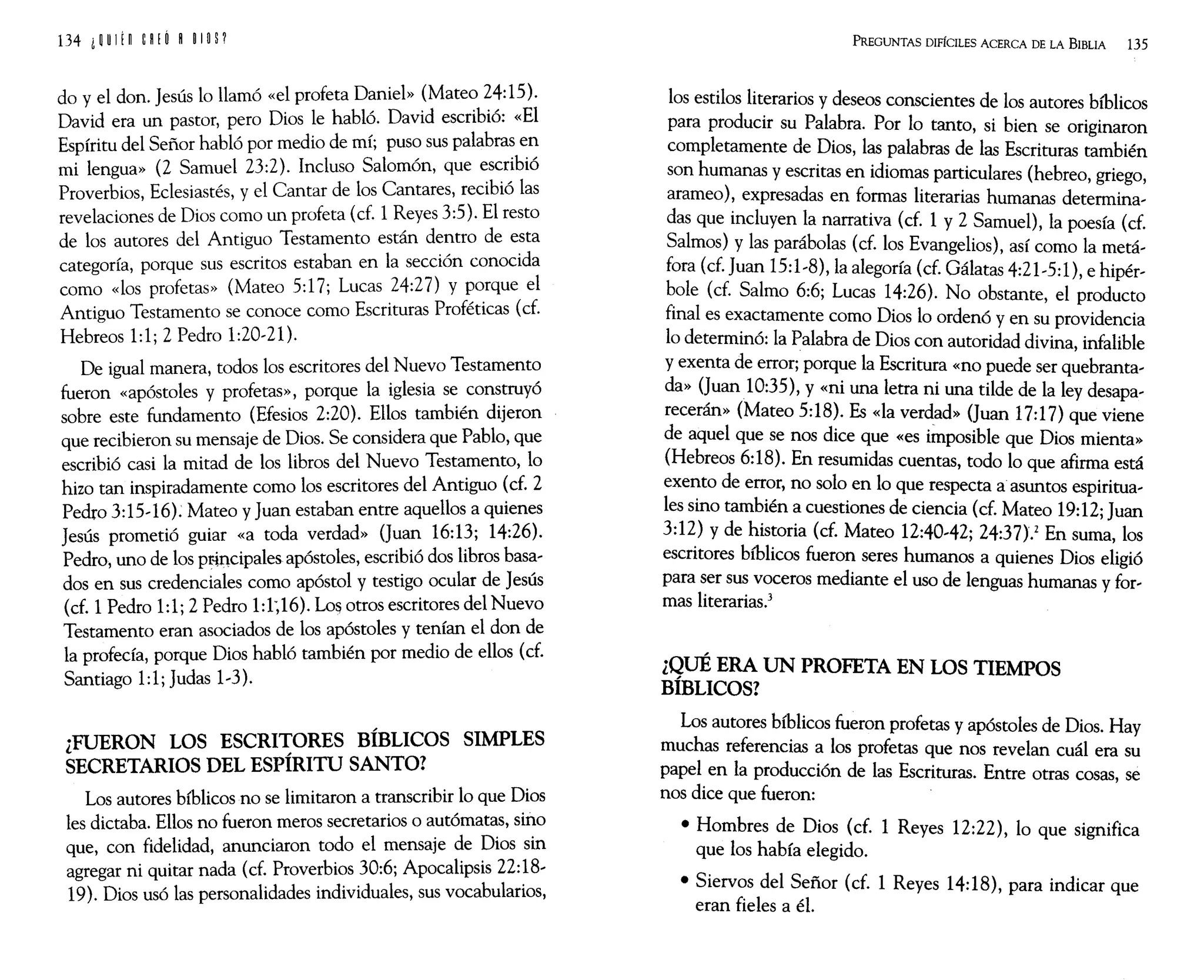 do y el don. Jesús lo llamó «el profeta Daniel» (Mateo 24:15).
David era un pastor, pero Dios le habló. David escribió: «El
Espíritu del Señor habló por medio de mí; puso sus palabras en
mi lengua» (2 Samuel 23:2). Incluso Salomón, que escribió
Proverbios, Eclesiastés, y el Cantar de los Cantares, recibió las
revelaciones de Dios como un profeta (cf. 1 Reyes 3:5). El resto
de los autores del Antiguo Testamento están dentro de esta
categoría, porque sus escritos estaban en la sección conocida
como «los profetas» (Mateo 5:17; Lucas 24:27) y porque el
Antiguo Testamento se conoce como Escrituras Proféticas (cf.
Hebreos 1:1; 2 Pedro 1:20-21).
De igual manera, todos los escritores del Nuevo Testamento
fueron «apóstoles y profetas», porque la iglesia se construyó
sobre este fundamento (Efesios 2:20). Ellos también dijeron
que recibieron su mensaje de Dios. Se considera que Pablo, que
escribió casi la mitad de los libros del Nuevo Testamento, lo
hizo tan inspiradamente como los escritores del Antiguo (cf. 2
Pedro 3:15-16); Mateo y Juan estaban entre aquellos a quienes
Jesús prometió guiar «a toda verdad» (Juan 16:13; 14:26).
Pedro, uno de los pr-incipales apóstoles, escribió dos libros basa-
dos en sus credenciales como apóstol y testigo ocular de Jesús
(cf. 1Pedro 1:1; 2 Pedro 1:1~16). Lo~ otros escritores del Nuevo
Testamento eran asociados de los apóstoles y tenían el don de
la profecía, porque Dios habló también por medio de ellos (cf.
Santiago 1:1; Judas 1-3).
-FUERON LOS ESCRITORES BÍBLICOS SIMPLES
l ~
SECRETARIOS DEL ESPIRITU SANTO?
Los autores bíblicos no se limitaron a transcribir lo que Dios
les dictaba. Ellos no fueron meros secretarios o autómatas, sino
que, con fidelidad, anunciaron todo el mensaje de Dios sin
agregar ni quitar nada (cf. Proverbios 30:6; Apocalipsis 22:18-
19). Dios usó las personalidades individuales, sus vocabularios,
PREGUNTAS DIFÍCILES ACERCA DE LA BIBLIA 135
los estilos literarios y deseos conscientes de los autores bíblicos
para producir su Palabra. Por lo tanto, si bien se originaron
completamente de Dios, las palabras de las Escrituras también
son humanas y escritas en idiomas particulares (hebreo, griego,
arameo), expresadas en formas literarias humanas determina-
das que incluyen la narrativa (cf. 1 y 2 Samuel), la poesía (cf.
Salmos) y las parábolas (cf. los Evangelios), así como la metá-
fora (cf. Juan 15:1-8), la alegoría (cf. Gálatas 4:21-5:1), e hipér-
bole (cf. Salmo 6:6; Lucas 14:26). No obstante, el producto
final es exactamente como Dios lo ordenó y en su providencia
lo determinó: la Palabra de Dios con autoridad divina, infalible
y exenta de error; porque la Escritura «no puede ser quebranta-
da» (Juan10:35), y «ni una letra ni una tilde de la ley desapa-
recerán» (Mateo 5:18). Es «la verdad» (Juan 17:17) que viene
de aquel que se nos dice que «es Únposible que Dios mienta»
(Hebreos 6:18). En resumidas cuentas, todo lo que afirma está
exento de error, no solo en lo que respecta a asuntos espiritua-
les sino también a cuestiones de ciencia (cf. Mateo 19:12; Juan
3:12) y de historia (cf. Mateo 12:40-42; 24:37)} En suma, los
escritores bíblicos fueron seres humanos a quienes Dios eligió
para ser sus voceros mediante el uso de lenguas humanas y for-
mas literarias.3
¿QUÉ ERA UN PROFETA EN LOS TIEMPOS
BÍBLICOS?
Los autores bíblicos fueron profetas y apóstoles de Dios. Hay
muchas referencias a los profetas que nos revelan cuál era su
papel en la prodUCción de las Escrituras. Entre otras cosas, se
nos dice que fueron:
• Hombres de Dios (cf. 1 Reyes 12:22), lo que significa
que los había elegido.
• Siervos del Señor (cf. 1 Reyes 14:18), para indicar que
eran fieles a él.
 