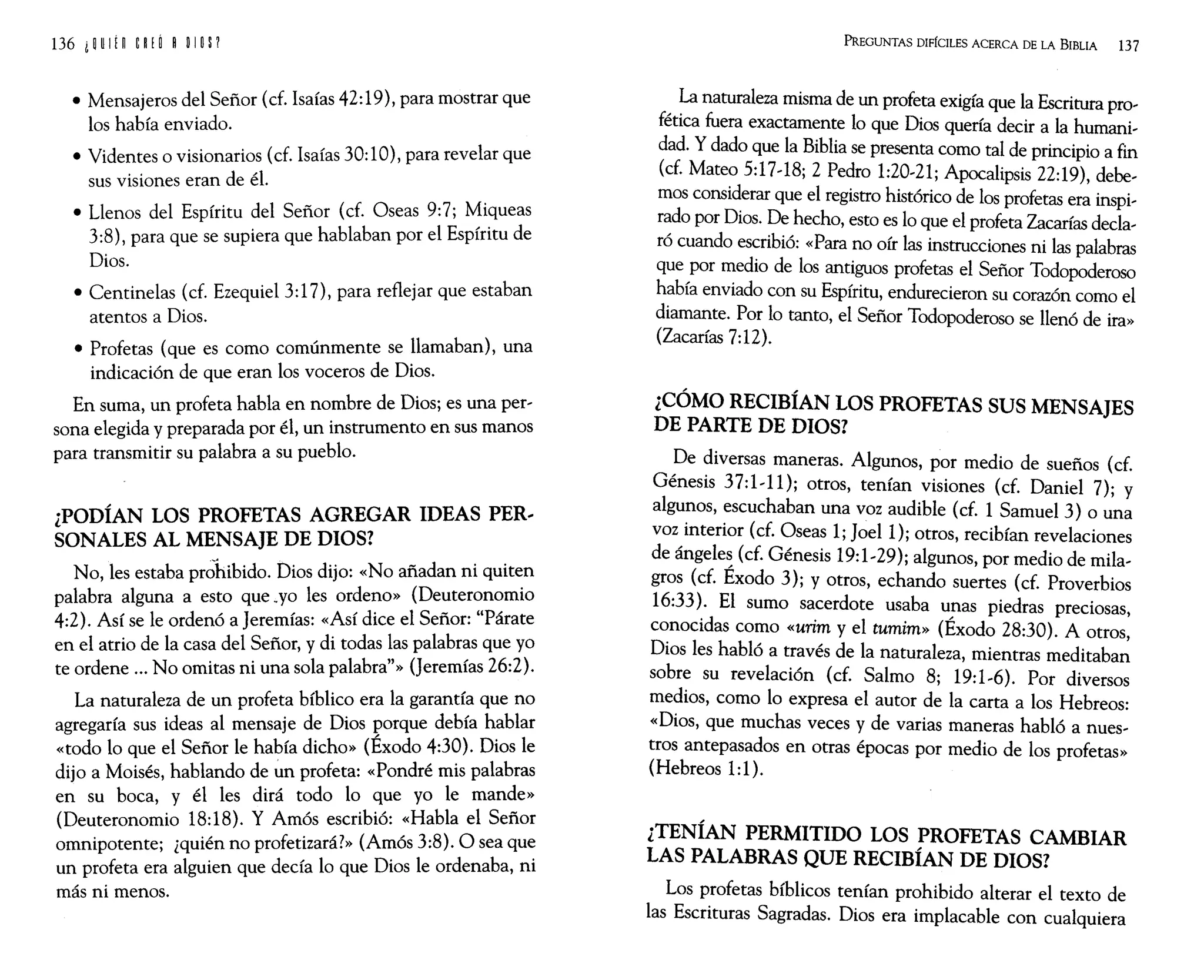 • Mensajeros del Señor (d. Isaías 42:19), para mostrar que
los había enviado.
• Videntes o visionarios (d. Isaías 30:10), para revelar que
sus visiones eran de él.
• Llenos del Espíritu del Señor (d. Oseas 9:7; Miqueas
3:8), para que se supiera que hablaban por el Espíritu de
Dios.
• Centinelas (d. Ezequiel 3:17), para reflejar que estaban
atentos a Dios.
• Profetas (que es como comúnmente se llamaban), una
indicación de que eran los voceros de Dios.
En suma, un profeta habla en nombre de Dios; es una per,
sana elegida y preparada por él, un instrumento en sus manos
para transmitir su palabra a su pueblo.
¿PODÍAN LOS PROFETAS AGREGAR IDEAS PER-
SONALES AL MENSAJE DE DIOS?
No les estaba prohibido. Dios dijo: «No añadan ni quiten
palab;a alguna a esto que.yo les ordeno» (Deuteronomio
4:2). Así se le ordenó a Jeremías: «Así dice el Señor: "Párate
en el atrio de la casa del Señor, y di todas las palabras que yo
te ordene ... No omitas ni una sola palabra"» (Jeremías 26:2).
La naturaleza de un profeta bíblico era la garantía que no
agregaría sus ideas al mensaje de Dios porque debía h~blar
«todo lo que el Señor le había dicho» (Exodo 4:30). DIOS le
dijo a Moisés, hablando de ~n profeta: «Pondré mis palabras
en su boca, y él les dirá todo lo que yo le mande»
(Deuteronomio 18:18). Y Amós escribió: «Habla el Señor
omnipotente; ¿quién no profetizará?» (Amós 3:8). O sea que
un profeta era alguien que decía lo que Dios le ordenaba, ni
más ni menos.
PREGUNTAS DIFíCILES ACERCA DE LA BIBLIA 137
La naturaleza misma de un profeta exigía que la Escritura pro'
fética fuera exactamente lo que Dios quería decir a la humani,
dad. Ydado que la Biblia se presenta como tal de principio a fin
(cf. Mateo 5:17,18; 2 Pedro 1:20,21; Apocalipsis 22:19), debe,
mas considerar que el registro histórico de los profetas era inspi,
rada por Dios. De hecho, esto es lo que el profeta Zacarías deda,
ró cuando escribió: «Para no oír las instrucciones ni las palabras
que por medio de los antiguos profetas el Señor Todopoderoso
había enviado con su Espíritu, endurecieron su corazón como el
diamante. Por lo tanto, el Señor Todopoderoso se llenó de ira»
(Zacarías 7:12).
¿CÓMO RECIBÍAN LOS PROFETAS SUS MENSAJES
DE PARTE DE DIOS?
De diversas maneras. Algunos, por medio de sueños (cf.
Génesis 37:1,11); otros, tenían visiones (d. Daniel 7); y
algunos, escuchaban una voz audible (cf. 1 Samuel 3) o una
voz interior (cf. Oseas 1; Joel1); otros, recibían revelaciones
de ángeles (cf. Génesis 19:1,29); algunos, por medio de mila,
gros (cf. Éxodo 3); y otros, echando suertes (cf. Proverbios
16:33). El sumo sacerdote usaba unas piedras preciosas,
conocidas como «urim y el tumim» (Éxodo 28:30). A otros,
Dios les habló a través de la naturaleza, mientras meditaban
sobre su revelación (cf. Salmo 8; 19:1,6). Por diversos
medios, como lo expresa el autor de la carta a los Hebreos:
«Dios, que muchas veces y de varias maneras habló a nues,
tros antepasados en otras épocas por medio de los profetas»
(Hebreos 1:1).
¿TENÍAN PERMITIDO LOS PROFETAS CAMBIAR
LAS PALABRAS QUE RECIBÍAN DE DIOS?
Los profetas bíblicos tenían prohibido alterar el texto de
las Escrituras Sagradas. Dios era implacable con cualquiera
 
