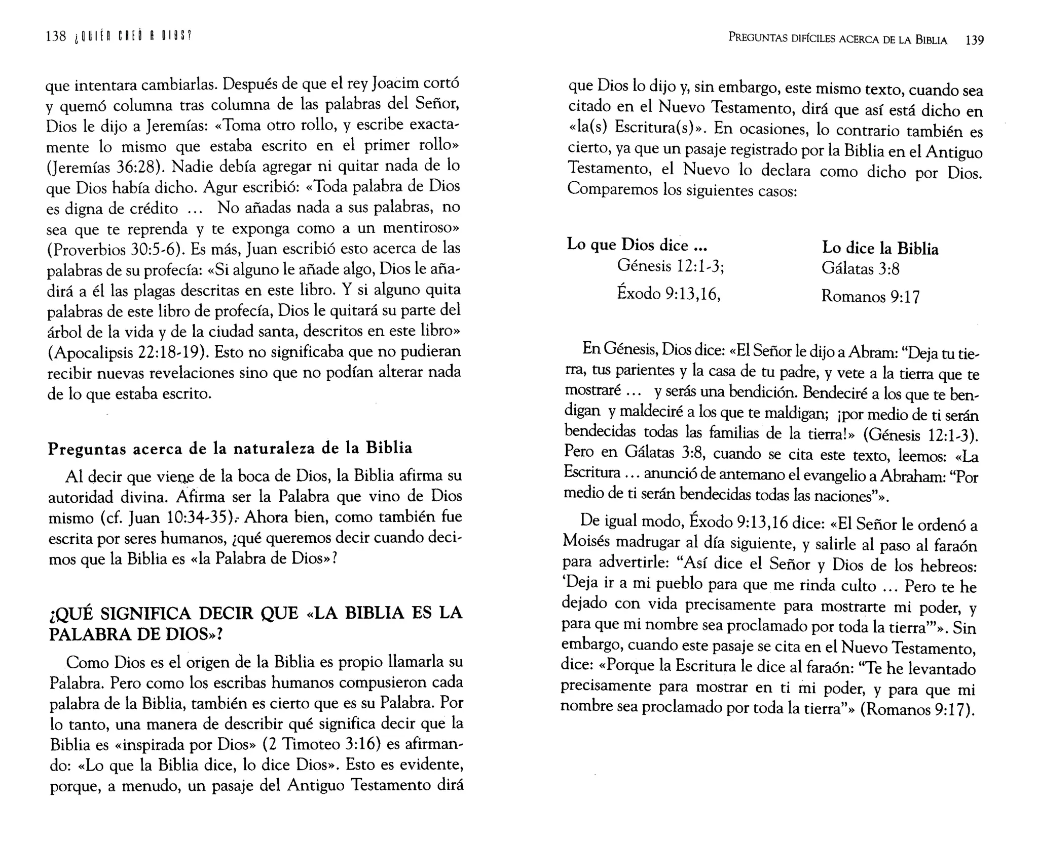 que intentara cambiarlas. Después de que el rey Joacim cortó
y quemó columna tras columna de las palabras del Señor,
Dios le dijo a Jeremías: «Toma otro rollo, y escribe exacta~
mente 10 mismo que estaba escrito en el primer rollo»
(Jeremías 36:28). Nadie debía agregar ni quitar nada de 10
que Dios había dicho. Agur escribió: «Toda palabra de Dios
es digna de crédito ... No añadas nada a sus palabras, no
sea que te reprenda y te exponga como a un mentiroso»
(Proverbios 30:5~6). Es más, Juan escribió esto acerca de las
palabras de su profecía: «Si alguno le añade algo, Dios le aña~
dirá a él las plagas descritas en este libro. Y si alguno quita
palabras de este libro de profecía, Dios le quitará su parte del
árbol de la vida y de la ciudad santa, descritos en este libro»
(Apocalipsis 22:18~19). Esto no significaba que no pudieran
recibir nuevas revelaciones sino que no podían alterar nada
de 10 que estaba escrito.
Preguntas acerca de la naturaleza de la Biblia
Al decir que viene de la boca de Dios, la Biblia afirma su
autoridad divina. Afirma ser la Palabra que vino de Dios
mismo (cf. Juan 10:34~35) .. Ahora bien, como también fue
escrita por seres humanos, ¿qué queremos decir cuando deci~
mos que la Biblia es «la Palabra de Dios»?
¿QUÉ SIGNIFICA DECIR QUE «LA BIBLIA ES LA
PALABRA DE DIOS»?
Como Dios es el origen de la Biblia es propio llamarla su
Palabra. Pero como los escribas humanos compusieron cada
palabra de la Biblia, también es cierto que es su Palabra. Por
lo tanto, una manera de describir qué significa decir que la
Biblia es «inspirada por Dios» (2 Timoteo 3:16) es afirman~
do: «Lo que la Biblia dice, lo dice Dios». Esto es evidente,
porque, a menudo, un pasaje del Antiguo Testamento dirá
PREGUNTAS DIFÍCILES ACERCA DE LA BIBLIA 139
que Dios 10 dijo y, sin embargo, este mismo texto, cuando sea
citado en el Nuevo Testamento, dirá que así está dicho en
«la(s) Escritura(s)>>. En ocasiones, 10 contrario también es
cierto, ya que un pasaje registrado por la Biblia en el Antiguo
Testamento, el Nuevo 10 declara como dicho por Dios.
Comparemos los siguientes casos:
Lo que Dios dice •••
Génesis 12:1~3;
Éxodo 9:13,16,
Lo dice la Biblia
Gálatas 3:8
Romanos 9:17
En Génesis, Dios dice: «El Señor le dijo a Abram: "Deja tu tie~
rra, tus parientes y la casa de tu padre, y vete a la tierra que te
mostraré ... y serás una bendición. Bendeciré a los que te ben~
digan y maldeciré a los que te maldigan; ¡por medio de ti serán
bendecidas todas las familias de la tierra!» (Génesis 12:1~3).
Pero en Gálatas 3:8, cuando se cita este texto, leemos: «La
Escritura ... anunció de antemano el evangelio a Abraham: "Por
medio de ti serán bendecidas todas las naciones"».
De igual modo, Éxodo 9:13,16 dice: «El Señor le ordenó a
Moisés madrugar al día siguiente, y salirle al paso al faraón
para advertirle: "Así dice el Señor y Dios de los hebreos:
'Deja ir a mi pueblo para que me rinda culto ... Pero te he
dejado con vida precisamente para mostrarte mi poder, y
para que mi nombre sea proclamado por toda la tierra"'». Sin
embargo, cuando este pasaje se cita en el Nuevo Testamento,
dice: «Porque la Escritura le dice al faraón: "Te he levantado
precisamente para mostrar en ti mi poder, y para que mi
nombre sea proclamado por toda la tierra"» (Romanos 9:17).
 