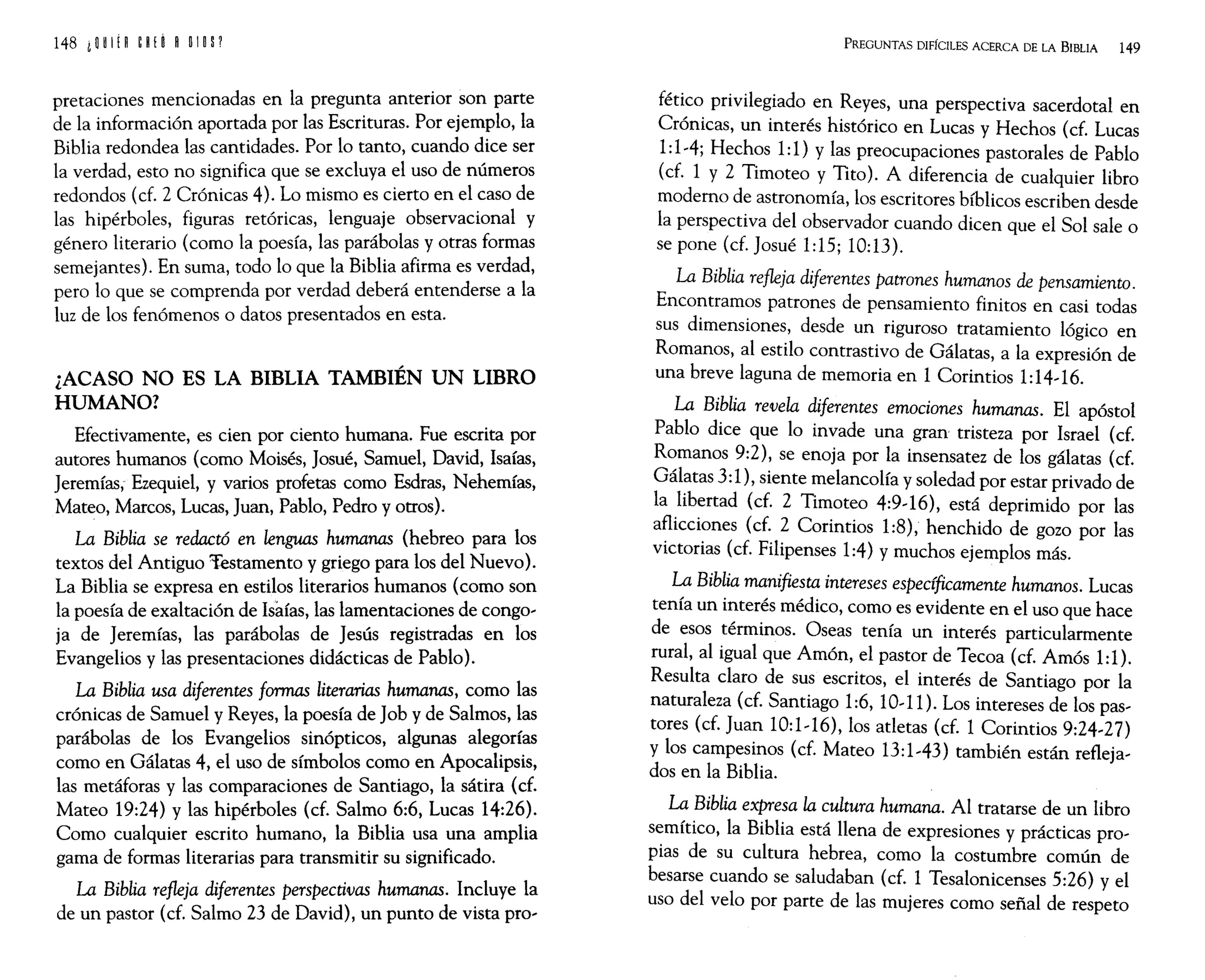 148 i W H ~ ~ ¡ Ó ROlO P
pretaciones mencionadas en la pregunta anterior son parte
de la información aportada por las Escrituras. Por ejemplo, la
Biblia redondea las cantidades. Por lo tanto, cuando dice ser
la verdad, esto no significa que se excluya el uso de números
redondos (cf. 2 Crónicas 4). Lo mismo es cierto en el caso de
las hipérboles, figuras retóricas, lenguaje observacional y
género literario (como la poesía, las parábolas y otras formas
semejantes). En suma, todo lo que la Biblia afirma es verdad,
pero lo que se comprenda por verdad deberá entenderse a la
luz de los fenómenos o datos presentados en esta.
¿ACASO NO ES LA BIBLIA TAMBIÉN UN LIBRO
HUMANO?
Efectivamente, es cien por ciento humana. Fue escrita por
autores humanos (como Moisés, Josué, Samuel, David, Isaías,
Jeremías; Ezequiel, y varios profetas como Esdras, Nehemías,
Mateo, Marcos, Lucas, Juan, Pablo, Pedro y otros).
La Biblia se redactó en lenguas humanas (hebreo para los
textos del Antiguo Testamento y griego para los del Nuevo).
La Biblia se expresa en estilos literarios humanos (como son
la poesía de exaltación de Isaías, las lamentaciones de congo-
ja de Jeremías, las parábolas de Jesús registradas en los
Evangelios y las presentaciones didácticas de Pablo).
La Biblia usa diferentes formas literarias humanas, como las
crónicas de Samuel y Reyes, la poesía de Job y de Salmos, las
parábolas de los Evangelios sinópticos, algunas alegorías
como en Gálatas 4, el uso de símbolos como en Apocalipsis,
las metáforas y las comparaciones de Santiago, la sátira (cf.
Mateo 19:24) y las hipérboles (cf. Salmo 6:6, Lucas 14:26).
Como cualquier escrito humano, la Biblia usa una amplia
gama de formas literarias para transmitir su significado.
La Biblia refleja diferentes perspectivas humanas. Incluye la
de un pastor (cf. Salmo 23 de David), un punto de vista pro-
PREGUNTAS DIFÍCILES ACERCA DE LA BIBLIA 149
fético privilegiado en Reyes, una perspectiva sacerdotal en
Crónicas, un interés histórico en Lucas y Hechos (cf. Lucas
1:1-4; Hechos 1:1) y las preocupaciones pastorales de Pablo
(cf. 1 y 2 Timoteo y Tito). A diferencia de cualquier libro
moderno de astronomía, los escritores bíblicos escriben desde
la perspectiva del observador cuando dicen que el Sol sale o
se pone (cf. Josué 1:15; 10:13).
La Biblia refleja diferentes patrones humanos de pensamiento.
Encontramos patrones de pensamiento finitos en casi todas
sus dimensiones, desde un riguroso tratamiento lógico en
Romanos, al estilo contrastivo de Gálatas, a la expresión de
una breve laguna de memoria en 1 Corintios 1:14-16.
La Biblia revela diferentes emociones humanas. El apóstol
Pablo dice que lo invade una gran tristeza por Israel (cf.
Romanos 9:2), se enoja por la insensatez de los gálatas (cf.
Gálatas 3:1), siente melancolía y soledad por estar privado de
la libertad (cf. 2 Timoteo 4:9-16), está deprimido por las
aflicciones (cf. 2 Corintios 1:8), henchido de gozo por las
victorias (cf. Filipenses 1:4) y muchos ejemplos más.
La Biblia manifiesta intereses específicamente humanos. Lucas
tenía un interés médico, como es evidente en el uso que hace
de esos términos. Oseas tenía un interés particularmente
rural, al igual que Amón, el pastor de Tecoa (cf. Amós 1:1).
Resulta claro de sus escritos, el interés de Santiago por la
naturaleza (cf. Santiago 1:6, 10-11). Los intereses de los pas-
tores (cf. Juan 10:1-16), los atletas (cf. 1 Corintios 9:24-27)
y los campesinos (cf. Mateo 13:1-43) también están refleja-
dos en la Biblia.
La Biblia expresa la cultura humana. Al tratarse de un libro
semítico, la Biblia está llena de expresiones y prácticas pro-
pias de su cultura hebrea, como la costumbre común de
besarse cuando se saludaban (cf. 1 Tesalonicenses 5:26) yel
uso del velo por parte de las mujeres como señal de respeto
 