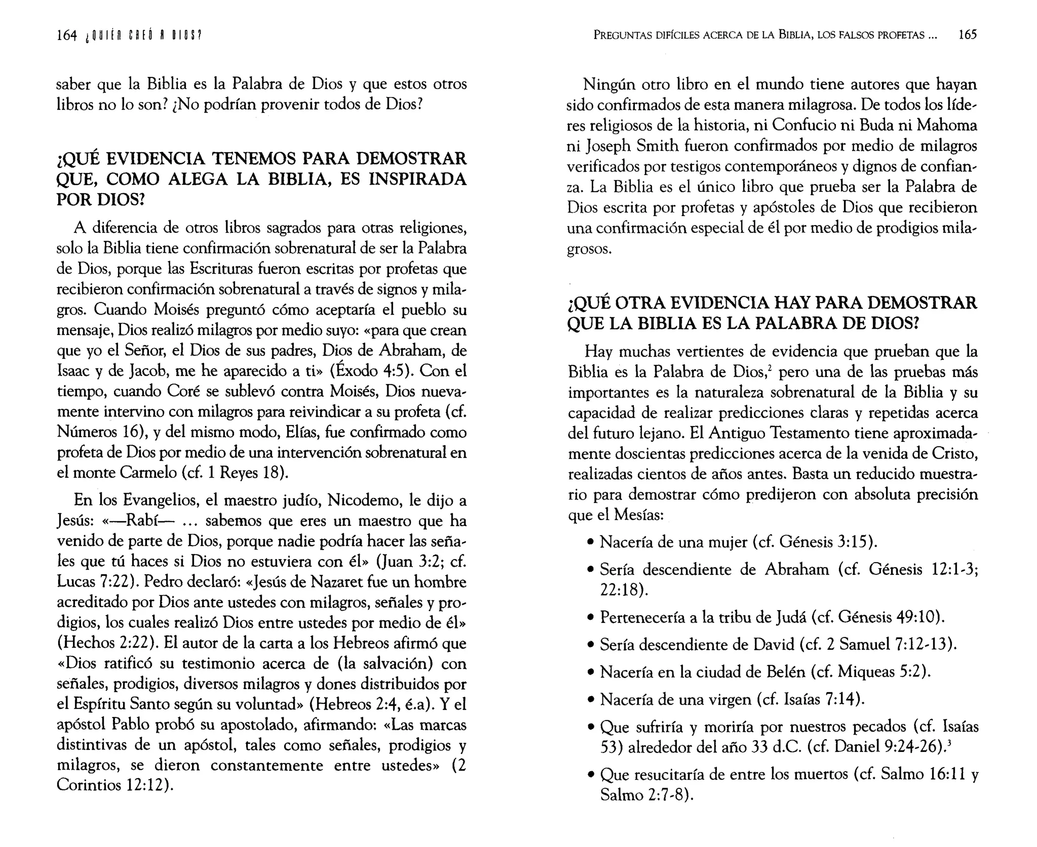 164 iijUlfH CHÓ H OIOP
saber que la Biblia es la Palabra de Dios y que estos otros
libros no lo son? ¿No podrían provenir todos de Dios?
¿QUÉ EVIDENCIA TENEMOS PARA DEMOSTRAR
QUE, COMO ALEGA LA BIBLIA, ES INSPIRADA
POR DIOS?
A diferencia de otros libros sagrados para otras religiones,
solo la Biblia tiene confirmación sobrenatural de ser la Palabra
de Dios, porque las Escrituras fueron escritas por profetas que
recibieron confirmación sobrenatural a través de signos y mila,
gros. Cuando Moisés preguntó cómo aceptaría el pueblo su
mensaje, Dios realizó milagros por medio suyo: «para que crean
que yo el Señor, el Dios de sus padres, Dios de Abraham, de
Isaac y de Jacob, me he aparecido a ti» (Éxodo 4:5). Con el
tiempo, cuando Coré se sublevó contra Moisés, Dios nueva,
mente intervino con milagros para reivindicar a su profeta (d.
Números 16), y del mismo modo, Elías, fue confirmado como
profeta de Dios por medio de una intervención sobrenatural en
el monte Carmelo (cf. 1 Reyes 18).
En los Evangelios, el maestro judío, Nicodemo, le dijo a
Jesús: «-Rabí- '" sabemos que eres un maestro que ha
venido de parte de Dios, porque nadie podría hacer las seña,
les que tú haces si Dios no estuviera con él» (Juan 3:2; cf.
Lucas 7:22). Pedro declaró: «Jesús de Nazaret fue un hombre
acreditado por Dios ante ustedes con milagros, señales y pro'
digios, los cuales realizó Dios entre ustedes por medio de él»
(Hechos 2:22). El autor de la carta a los Hebreos afirmó que
«Dios ratificó su testimonio acerca de (la salvación) con
señales, prodigios, diversos milagros y dones distribuidos por
el Espíritu Santo según su voluntad» (Hebreos 2:4, é.a). Y el
apóstol Pablo probó su apostolado, afirmando: «Las marcas
distintivas de un apóstol, tales como señales, prodigios y
milagros, se dieron constantemente entre ustedes» (2
Corintios 12:12).
PREGUNTAS DIFÍCILES ACERCA DE LA BIBLIA, LOS FALSOS PROFETAS ... 165
Ningún otro libro en el mundo tiene autores que hayan
sido confirmados de esta manera milagrosa. De todos los líde,
res religiosos de la historia, ni Confucio ni Buda ni Mahoma
ni Joseph Smith fueron confirmados por medio de milagros
verificados por testigos contemporáneos y dignos de confian'
za. La Biblia es el único libro que prueba ser la Palabra de
Dios escrita por profetas y apóstoles de Dios que recibieron
una confirmación especial de él por medio de prodigios mila,
grosos.
¿QUÉ OTRA EVIDENCIA HAY PARA DEMOSTRAR
QUE LA BIBLIA ES LA PALABRA DE DIOS?
Hay muchas vertientes de evidencia que prueban que la
Biblia es la Palabra de Dios,z pero una de las pruebas más
importantes es la naturaleza sobrenatural de la Biblia y su
capacidad de realizar predicciones claras y repetidas acerca
del futuro lejano. El Antiguo Testamento tiene aproximada,
mente doscientas predicciones acerca de la venida de Cristo,
realizadas cientos de años antes. Basta un reducido muestra,
rio para demostrar cómo predijeron con absoluta precisión
que el Mesías:
• Nacería de una mujer (cf. Génesis 3:15).
• Sería descendiente de Abraham (cf. Génesis 12:1,3;
22:18).
• Pertenecería a la tribu de Judá (cf. Génesis 49:10).
• Sería descendiente de David (cf. 2 Samuel 7:12,13).
• Nacería en la ciudad de Belén (cf. Miqueas 5:2).
• Nacería de una virgen (cf. Isaías 7:14).
• Que sufriría y moriría por nuestros pecados (cf. Isaías
53) alrededor del año 33 d.C. (cf. Daniel 9:24,26).3
• Que resucitaría de entre los muertos (cf. Salmo 16:11 y
Salmo 2:7,8).
 