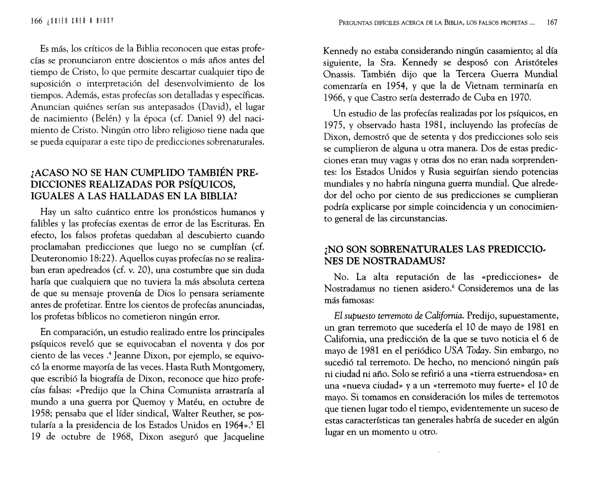 Es más, los críticos de la Biblia reconocen que estas profe~
cías se pronunciaron entre doscientos o más años antes del
tiempo de Cristo, lo que permite descartar cualquier tipo de
suposición o interpretación del desenvolvimiento de los
tiempos. Además, estas profecías son detalladas y específicas.
Anuncian quiénes serían sus antepasados (David), el lugar
de nacimiento (Belén) y la época (cf. Daniel 9) del naci~
miento de Cristo. Ningún otro libro religioso tiene nada que
se pueda equiparar a este tipo de predicciones sobrenaturales.
¿ACASO NO SE HAN CUMPLIDO TAMBIÉN PRE..
DICCIONES REALIZADAS POR PSÍQUICOS,
IGUALES A LAS HALLADAS EN LA BIBLIA?
Hay un salto cuántico entre los pronósticos humanos y
falibles y las profecías exentas de error de las Escrituras. En
efecto, los falsos profetas quedaban al descubierto cuando
proclamaban predicciones que luego no se cumplían (cf.
Deuteronomio 18:22). Aquellos cuyas profecías no se realiza~
ban eran apedreados (cf. v. 20), una costumbre que sin duda
haría que cualquiera que no tuviera la más absoluta certeza
de que su mensaje provenía de Dios lo pensara seriamente
antes de profetizar. Entre los cientos de profecías anunciadas,
los profetas bíblicos no cometieron ningún error.
En comparación, un estudio realizado entre los principales
psíquicos reveló que se equivocaban el noventa y dos por
ciento de las veces .4 Jeanne Dixon, por ejemplo, se equivo~
có la enorme mayoría de las veces. Hasta Ruth Montgomery,
que escribió la biografía de Dixon, reconoce que hizo profe~
cías falsas: «Predijo que la China Comunista arrastraría al
mundo a una guerra por Quemoy y Matéu, en octubre de
1958; pensaba que el líder sindical, Walter Reuther, se pos~
tularía a la presidencia de los Estados Unidos en 1964».5 El
19 de octubre de 1968, Dixon aseguró que Jacqueline
PREGUNTAS DIFÍCILES ACERCA DE LA BIBLIA, LOS FALSOS PROFETAS ... 167
Kennedy no estaba considerando ningún casamiento; al día
siguiente, la Sra. Kennedy se desposó con Aristóteles
Onassis. También dijo que la Tercera Guerra Mundial
comenzaría en 1954, y que la de Vietnam terminaría en
1966, y que Castro sería desterrado de Cuba en 1970.
Un estudio de las profecías realizadas por los psíquicos, en
1975, y observado hasta 1981, incluyendo las profecías de
Dixon, demostró que de setenta y dos predicciones solo seis
se cumplieron de alguna u otra manera. Dos de estas predic~
ciones eran muy vagas y otras dos no eran nada sorprenden~
tes: los Estados Unidos y Rusia seguirían siendo potencias
mundiales y no habría ninguna guerra mundial. Que alrede~
dor del ocho por ciento de sus predicciones se cumplieran
podría explicarse por simple coincidencia y un conocimien~
to general de las circunstancias.
¿NO SON SOBRENATURALES LAS PREDICCIO..
NES DE NOSTRADAMUS?
No. La alta reputación de las «predicciones» de
Nostradamus no tienen asidero.6
Consideremos una de las
más famosas:
El supuesto terremoto de California. Predijo, supuestamente,
un gran terremoto que sucedería el 10 de mayo de 1981 en
California, una predicción de la que se tuvo noticia el 6 de
mayo de 1981 en el periódico USA Today. Sin embargo, no
sucedió tal terremoto. De hecho, no mencionó ningún país
ni ciudad ni año. Solo se refirió a una «tierra estruendosa» en
una «nueva ciudad» ya un «terremoto muy fuerte» ellO de
mayo. Si tomamos en consideración los miles de terremotos
que tienen lugar todo el tiempo, evidentemente un suceso de
estas características tan generales habría de suceder en algún
lugar en un momento u otro.
 