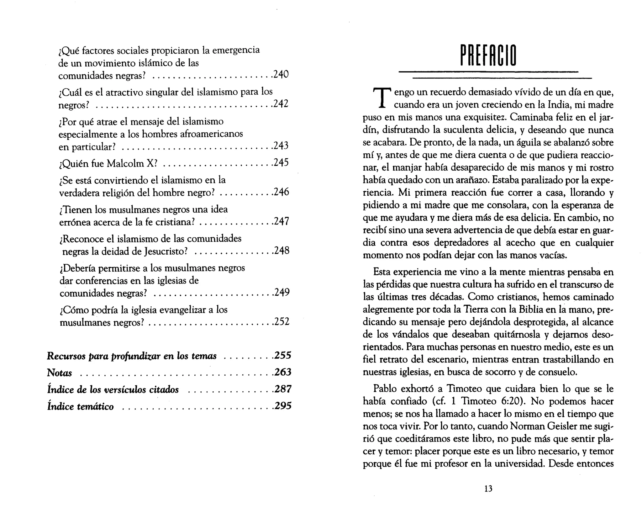 ¿Qué factores sociales propiciaron la emergencia
de un movimiento islámico de las
comunidades negras? ........................240
¿Cuál es el atractivo singular del islamismo para los
negros? ...................................242
¿Por qué atrae el mensaje del islamismo
especialmente a los hombres afroamericanos
en particular? ..............................243
¿Quién fue Malcolm X? ......................245
¿Se está convirtiendo el islamismo en la
verdadera religión del hombre negro? ...........246
¿Tienen los musulmanes negros una idea
errónea acerca de la fe cristiana? ...............247
¿Reconoce el islamismo de las comunidades
negras la deidad de Jesucristo? ................248
¿Debería permitirse a los musulmanes negros
dar conferencias en las iglesias de
comunidades negras? ........................249
¿Cómo podría la iglesia evangelizar a los
musulmanes negros? .........................252
Recursos para profundizar en los temas .........255
Notas .................................263
Índice de los versículos citados ...............287
Índice temático ..........................295
T engo un recuerdo demasiado vívido de un día en que,
cuando era un joven creciendo en la India, mi madre
puso en mis manos una exquisitez. Caminaba feliz en el jar,
dín, disfrutando la suculenta delicia, y deseando que nunca
se acabara. De pronto, de la nada, un águila se abalanzó sobre
mí y, antes de que me diera cuenta o de que pudiera reaccio,
nar, el manjar había desaparecido de mis manos y mi rostro
había quedado con un arañazo. Estaba paralizado por la expe,
rienda. Mi primera reacción fue correr a casa, llorando y
pidiendo a mi madre que me consolara, con la esperanza de
que me ayudara y me diera más de esa delicia. En cambio, no
recibí sino una severa advertencia de que debía estar en guar,
dia contra esos depredadores al acecho que en cualquier
momento nos podían dejar con las manos vacías.
Esta experiencia me vino a la mente mientras pensaba en
las pérdidas que nuestra cultura ha sufrido en el transcurso de
las últimas tres décadas. Como cristianos, hemos caminado
alegremente por toda la Tierra con la Biblia en la mano, pre,
dicando su mensaje pero dejándola desprotegida, al alcance
de los vándalos que deseaban quitárnosla y dejamos deso,
rientados. Para muchas personas en nuestro medio, este es un
fiel retrato del escenario, mientras entran trastabillando en
nuestras iglesias, en busca de socorro y de consuelo.
Pablo exhortó a Timoteo que cuidara bien 10 que se le
había confiado (cf. 1 Timoteo 6:20). No podemos hacer
menos; se nos ha llamado a hacer 10 mismo en el tiempo que
nos toca vivir. Por 10 tanto, cuando Norman Geisler me sugi,
rió que coeditáramos este libro, no pude más que sentir pla,
cer y temor: placer porque este es un libro necesario, y temor
porque él fue mi profesor en la universidad. Desde entonces
13
 