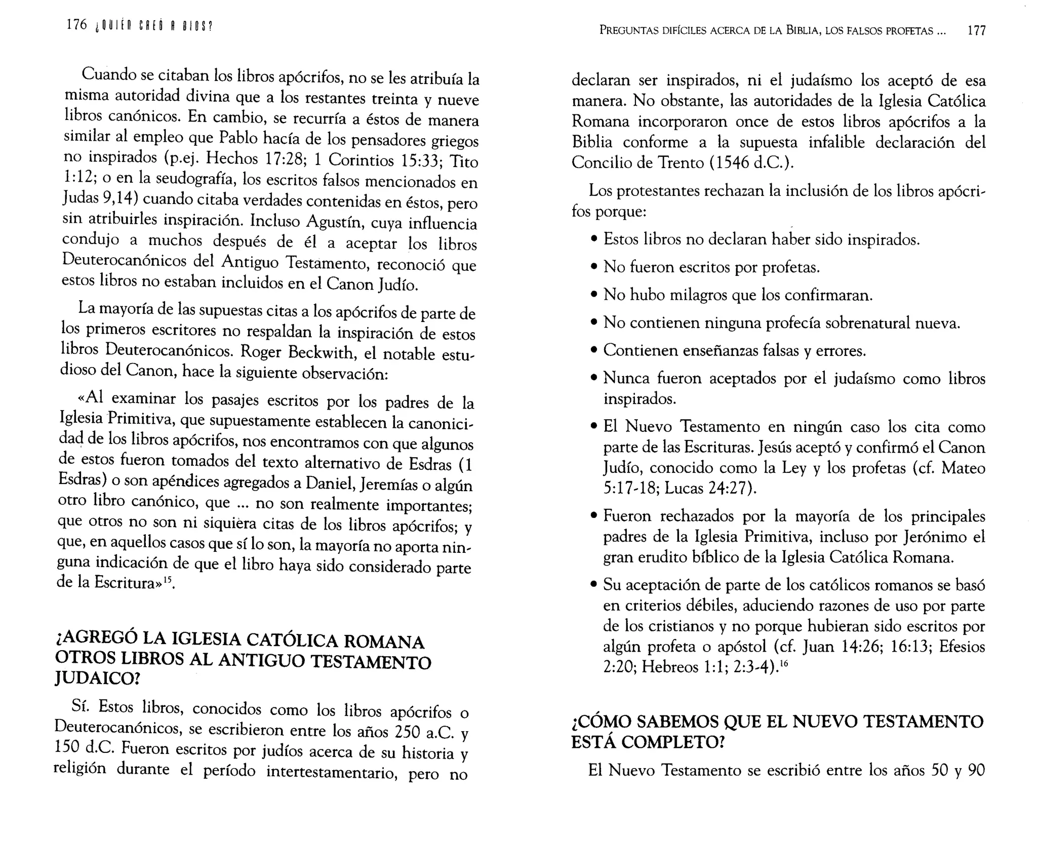 176 ¿~ U
I tn eRH ROlO P
Cuando se citaban los libros apócrifos, no se les atribuía la
misma autoridad divina que a los restantes treinta y nueve
libros canónicos. En cambio, se recurría a éstos de manera
similar al empleo que Pablo hacía de los pensadores griegos
no inspirados (p.ej. Hechos 17:28; 1 Corintios 15:33; Tito
1:12; o en la seudografía, los escritos falsos mencionados en
Judas 9,14) cuando citaba verdades contenidas en éstos, pero
sin atribuirles inspiración. Incluso Agustín, cuya influencia
condujo a muchos después de él a aceptar los libros
Deuterocanónicos del Antiguo Testamento, reconoció que
estos libros no estaban incluidos en el Canon Judío.
La mayoría de las supuestas citas a los apócrifos de parte de
los primeros escritores no respaldan la inspiración de estos
libros Deuterocanónicos. Roger Beckwith, el notable estu-
dioso del Canon, hace la siguiente observación:
«Al examinar los pasajes escritos por los padres de la
Iglesia Primitiva, que supuestamente establecen la canonici-
dad de los libros apócrifos, nos encontramos con que algunos
de estos fueron tomados del texto alternativo de Esdras (1
Esdras) o son apéndices agregados a Daniel, Jeremías o algún
otro libro canónico, que ... no son realmente importantes;
que otros no son ni siquiera citas de los libros apócrifos; y
que, en aquellos casos que sí lo son, la mayoría no aporta nin-
guna indicación de que el libro haya sido considerado parte
de la Escritura»15.
¿AGREGÓ LA IGLESIA CATÓLICA ROMANA
OTROS LIBROS AL ANTIGUO TESTAMENTO
JUDAICO?
Sí. Estos libros, conocidos como los libros apócrifos o
Deuterocanónicos, se escribieron entre los años 250 a.c. y
150 d.C. Fueron escritos por judíos acerca de su historia y
religión durante el período intertestamentario, pero no
PREGUNTAS DIFÍCILES ACERCA DE LA BIBLIA, LOS FALSOS PROFETAS 000 177
declaran ser inspirados, ni el judaísmo los aceptó de esa
manera. No obstante, las autoridades de la Iglesia Católica
Romana incorporaron once de estos libros apócrifos a la
Biblia conforme a la supuesta infalible declaración del
Concilio de Trento (1546 d.C.).
Los protestantes rechazan la inclusión de los libros apócri-
fos porque:
• Estos libros no declaran haber sido inspirados.
• No fueron escritos por profetas.
• No hubo milagros que los confirmaran.
• No contienen ninguna profecía sobrenatural nueva.
• Contienen enseñanzas falsas y errores.
• Nunca fueron aceptados por el judaísmo como libros
inspirados.
• El Nuevo Testamento en ningún caso los cita como
parte de las Escrituras. Jesús aceptó y confirmó el Canon
Judío, conocido como la Ley y los profetas (cf. Mateo
5:17-18; Lucas 24:27).
• Fueron rechazados por la mayoría de los principales
padres de la Iglesia Primitiva, incluso por Jerónimo el
gran erudito bíblico de la Iglesia Católica Romana.
• Su aceptación de parte de los católicos romanos se basó
en criterios débiles, aduciendo razones de uso por parte
de los cristianos y no porque hubieran sido escritos por
algún profeta o apóstol (cf. Juan 14:26; 16:13; Efesios
2:20; Hebreos 1:1; 2:3-4).16
¿CÓMO SABEMOS QUE EL NUEVO TESTAMENTO
ESTÁ COMPLETO?
El Nuevo Testamento se escribió entre los años 50 y 90
 