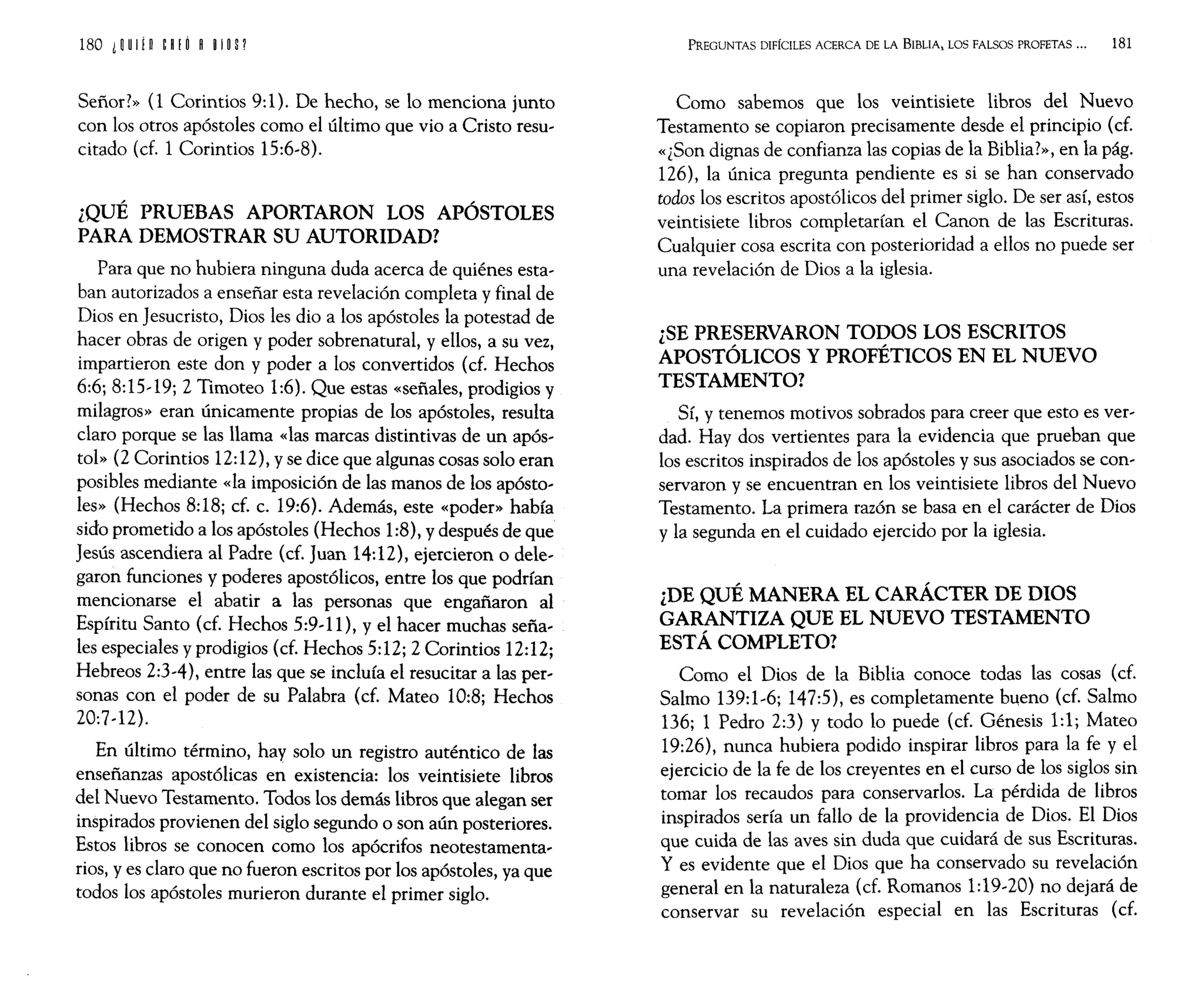 180 i ~ U
Ifn ~ I ! O I ~ I~ S?
Señor?» (1 Corintios 9:1). De hecho, se lo menciona junto
con los otros apóstoles como el último que vio a Cristo resu~
citado (d. 1 Corintios 15:6~8).
¿QUÉ PRUEBAS APORTARON LOS APÓSTOLES
PARA DEMOSTRAR SU AUTORIDAD?
Para que no hubiera ninguna duda acerca de quiénes esta~
ban autorizados a enseñar esta revelación completa y final de
Dios en Jesucristo, Dios les dio a los apóstoles la potestad de
hacer obras de origen y poder sobrenatural, y ellos, a su vez,
impartieron este don y poder a los convertidos (cf. Hechos
6:6; 8:15~19; 2 Timoteo 1:6). Que estas «señales, prodigios y
milagros» eran únicamente propias de los apóstoles, resulta
claro porque se las llama «las marcas distintivas de un após~
tol» (2 Corintios 12:12), y se dice que algunas cosas solo eran
posibles mediante «la imposición de las manos de los apósto~
les» (Hechos 8:18; cf. c. 19:6). Además, este «poder» había
sido prometido a los apóstoles (Hechos 1:8), y después de que
Jesús ascendiera al Padre (cf. Juan 14:12), ejercieron o dele~
garon funciones y poderes apostólicos, entre los que podrían
mencionarse el abatir a las personas que engañaron al
Espíritu Santo (cf. Hechos 5:9~ 11), y el hacer muchas seña~
les especiales y prodigios (cf. Hechos 5:12; 2 Corintios 12:12;
Hebreos 2:3~4), entre las que se incluía el resucitar a las per~
sonas con el poder de su Palabra (cf. Mateo 10:8; Hechos
20:7~12).
En último término, hay solo un registro auténtico de las
enseñanzas apostólicas en existencia: los veintisiete libros
del Nuevo Testamento. Todos los demás libros que alegan ser
inspirados provienen del siglo segundo o son aún posteriores.
Estos libros se conocen como los apócrifos neotestamenta~
rios, y es claro que no fueron escritos por los apóstoles, ya que
todos los apóstoles murieron durante el primer siglo.
PREGUNTAS DIFÍCILES ACERCA DE LA BIBLIA, LOS FALSOS PROFETAS ... 181
Como sabemos que los veintiSiete libros del Nuevo
Testamento se copiaron precisamente desde el principio (cf.
«¿Son dignas de confianza las copias de la Biblia?», en la pág.
126), la única pregunta pendiente es si se han conservado
todos los escritos apostólicos del primer siglo. De ser así, estos
veintisiete libros completarían el Canon de las Escrituras.
Cualquier cosa escrita con posterioridad a ellos no puede ser
una revelación de Dios a la iglesia.
¿SE PRESERVARON TODOS LOS ESCRITOS
APOSTÓLICOS Y PROFÉTICOS EN EL NUEVO
TESTAMENTO?
Sí, y tenemos motivos sobrados para creer que esto es ver~
dad. Hay dos vertientes para la evidencia que prueban que
los escritos inspirados de los apóstoles y sus asociados se con~
servaron y se encuentran en los veintisiete libros del Nuevo
Testamento. La primera razón se basa en el carácter de Dios
y la segunda en el cuidado ejercido por la iglesia.
¿DE QUÉ MANERA EL CARÁCTER DE DIOS
GARANTIZA QUE EL NUEVO TESTAMENTO
ESTÁ COMPLETO?
Como el Dios de la Biblia conoce todas las cosas (cf.
Salmo 139:1~6; 147:5), es completamente b~eno (cf. Salmo
136; 1 Pedro 2:3) y todo lo puede (cf. Génesis 1:1j Mateo
19:26), nunca hubiera podido inspirar libros para la fe y el
ejercicio de la fe de los creyentes en el curso de los siglos sin
tomar los recaudos para conservarlos. La pérdida de libros
inspirados sería un fallo de la providencia de Dios. El Dios
que cuida de las aves sin duda que cuidará de sus Escrituras.
y es evidente que el Dios que ha conservado su revelación
general en la naturaleza (d. Romanos 1:19~20) no dejará de
conservar su revelación especial en las Escrituras (cf.
 