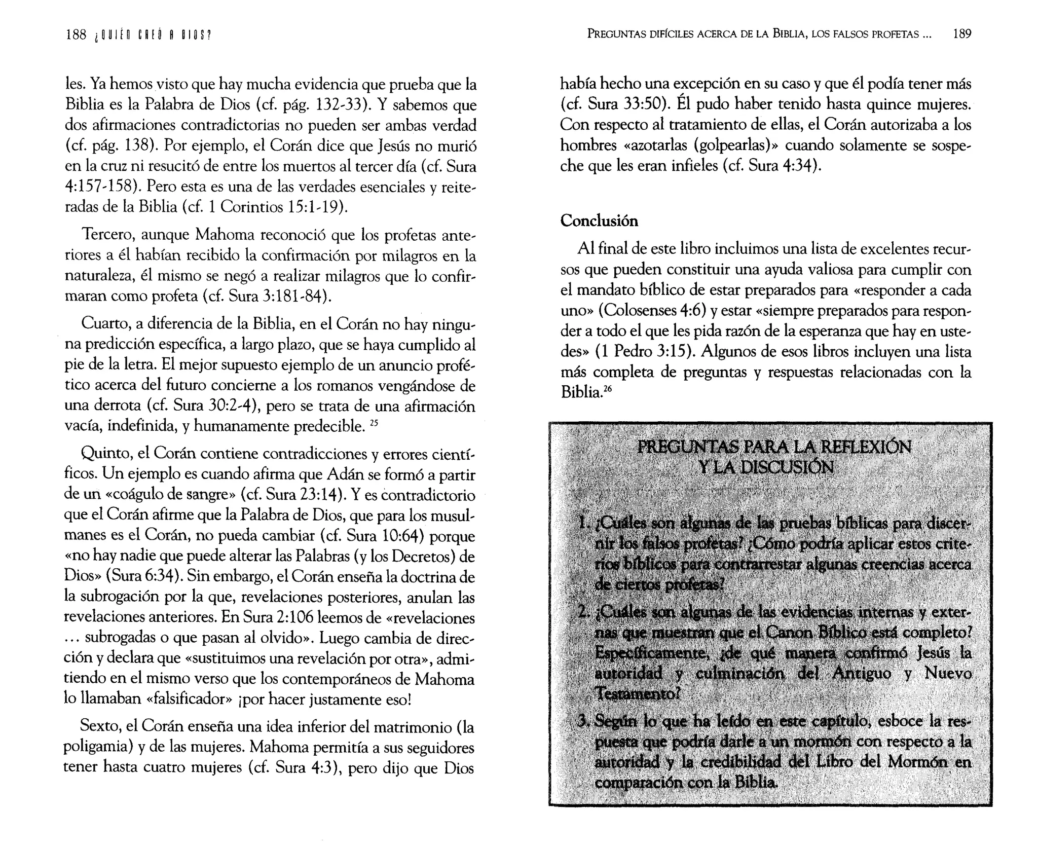 les. Ya hemos visto que hay mucha evidencia que prueba que la
Biblia es la Palabra de Dios (d. pág. 132~33). Y sabemos que
dos afirmaciones contradictorias no pueden ser ambas verdad
(d. pág. 138). Por ejemplo, el Corán dice que Jesús no murió
en la cruz ni resucitó de entre los muertos al tercer día (d. Sura
4:157~158). Pero esta es una de las verdades esenciales y reite~
radas de la Biblia (cf. 1 Corintios 15:1~ 19).
Tercero, aunque Mahoma reconoció que los profetas ante~
riores a él habían recibido la confirmación por milagros en la
naturaleza, él mismo se negó a realizar milagros que lo confir~
maran como profeta (cf. Sura 3:181~84).
Cuarto, a diferencia de la Biblia, en el Corán no hay ningu~
na predicción específica, a largo plazo, que se haya cumplido al
pie de la letra. El mejor supuesto ejemplo de un anuncio profé~
tico acerca del futuro concierne a los romanos vengándose de
una derrota (d. Sura 30:2~4), pero se trata de una afirmación
vacía, indefinida, y humanamente predecible. 25
Quinto, el Corán contiene contradicciones y errores cientí~
ficos. Un ejemplo es cuando afirma que Adán se formó a partir
de un «coágulo de sangre» (d. Sura 23:14). Y es contradictorio
que el Corán afirme que la Palabra de Dios, que para los musul~
manes es el Corán, no pueda cambiar (d. Sura 10:64) porque
«no hay nadie que puede alterar las Palabras (y los Decretos) de
Dios» (Sura 6:34). Sin embargo, el Corán enseña la doctrina de
la subrogación por la que, revelaciones posteriores, anulan las
revelaciones anteriores. En Sura 2:106 leemos de «revelaciones
... subrogadas o que pasan al olvido». Luego cambia de direc~
ción y declara que «sustituimos una revelación por otra», admi~
tiendo en el mismo verso que los contemporáneos de Mahoma
lo llamaban «falsificador» ¡por hacer justamente eso!
Sexto, el Corán enseña una idea inferior del matrimonio (la
poligamia) y de las mujeres. Mahoma permitía a sus seguidores
tener hasta cuatro mujeres (d. Sura 4:3), pero dijo que Dios
PREGUNTAS DIFÍCILES ACERCA DE LA BIBLIA, LOS FALSOS PROFETAS ... 189
había hecho una excepción en su caso y que él podía tener más
(d. Sura 33:50). Él pudo haber tenido hasta quince mujeres.
Con respecto al tratamiento de ellas, el Corán autorizaba a los
hombres «azotarlas (golpearlas)>> cuando solamente se sospe~
che que les eran infieles (d. Sura 4:34).
Conclusión
Al final de este libro incluimos una lista de excelentes recur~
sos que pueden constituir una ayuda valiosa para cumplir con
el mandato bíblico de estar preparados para «responder a cada
uno» (Colosenses 4:6) y estar «siempre preparados para respon~
der a todo el que les pida razón de la esperanza que hay en uste~
des» (1 Pedro 3:15). Algunos de esos libros incluyen una lista
más completa de preguntas y respuestas relacionadas con la
Biblia.26
 