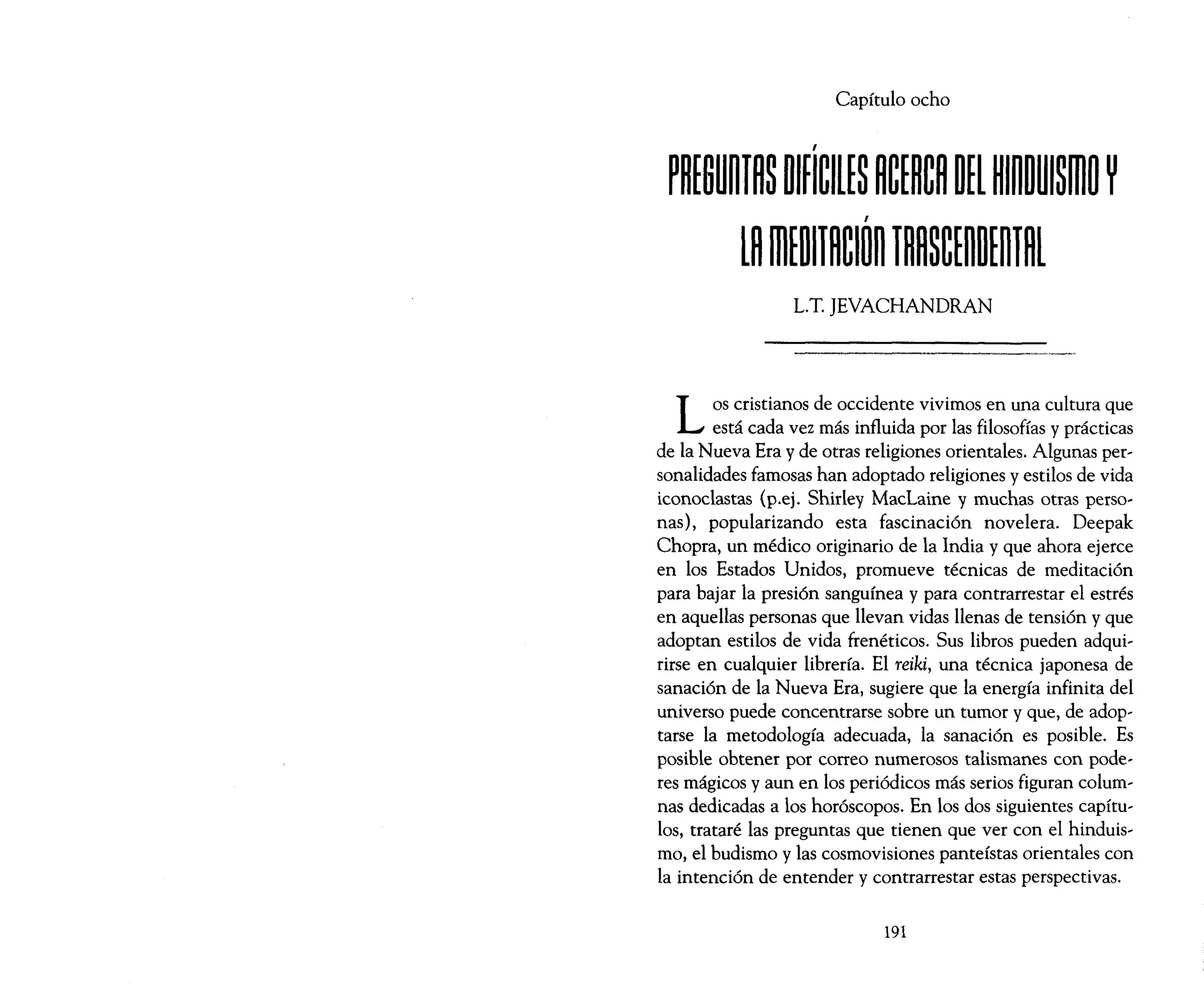 Capítulo ocho
L.T. ]EVACHANDRAN
LOS cristianos de occidente vivimos en una cultura que
está cada vez más influida por las filosofías y prácticas
de la Nueva Era y de otras religiones orientales. Algunas per~
sonalidades famosas han adoptado religiones y estilos de vida
iconoclastas (p.ej. Shirley MacLaine y muchas otras perso~
nas), popularizando esta fascinación novelera. Deepak
Chopra, un médico originario de la India y que ahora ejerce
en los Estados Unidos, promueve técnicas de meditación
para bajar la presión sanguínea y para contrarrestar el estrés
en aquellas personas que llevan vidas llenas de tensión y que
adoptan estilos de vida frenéticos. Sus libros pueden adqui~
rirse en cualquier librería. El reiki, una técnica japonesa de
sanación de la Nueva Era, sugiere que la energía infinita del
universo puede concentrarse sobre un tumor y que, de adop-
tarse la metodología adecuada, la sanación es posible. Es
posible obtener por correo numerosos talismanes con pode-
res mágicos y aun en los periódicos más serios figuran colum~
nas dedicadas a los horóscopos. En los dos siguientes capítu-
los, trataré las preguntas que tienen que ver con el hinduis~
mo, el budismo y las cosmovisiones panteístas orientales con
la intención de entender y contrarrestar estas perspectivas.
191
 