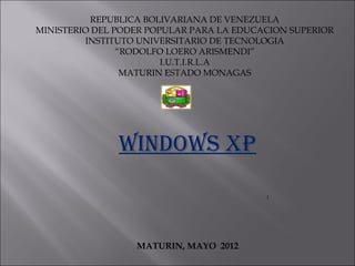 REPUBLICA BOLIVARIANA DE VENEZUELA
MINISTERIO DEL PODER POPULAR PARA LA EDUCACION SUPERIOR
INSTITUTO UNIVERSITARIO DE TECNOLOGIA
“RODOLFO LOERO ARISMENDI”
I.U.T.I.R.L.A
MATURIN ESTADO MONAGAS
WINDOWS XP
:
MATURIN, MAYO 2012
 