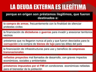porque en origen son préstamos ilegítimos, que fueron destinados a: LA DEUDA EXTERNA ES  ILEGÍTIMA la financiación de  dictaduras  o  guerras  para invadir y anexionar territorios vecinos la  compra de armas , frecuentemente con la finalidad de silenciar protestas civiles préstamos que no llegaron nunca al país y que fueron desviados para la  corrupción  o la compra de  bienes de lujo  para las élites del país la financiación de infraestructuras para uso y beneficio de  empresas transnacionales nefastos proyectos  mal llamados de desarrollo, con graves impactos económicos, sociales y ambientales préstamos impuestos por el FMI   en condiciones  económicas nefastas para el bienestar de la población 