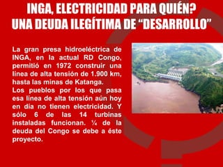 INGA, ELECTRICIDAD PARA QUIÉN? UNA DEUDA ILEGÍTIMA DE “DESARROLLO” La gran presa hidroeléctrica de INGA, en la actual RD Congo, permitió en 1972 construir una línea de alta tensión de 1.900 km, hasta las minas de Katanga.  Los pueblos por los que pasa esa línea de alta tensión aún hoy en día no tienen electricidad. Y sólo 6 de las 14 turbinas instaladas funcionan. ¼ de la deuda del Congo se debe a éste proyecto.  