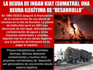 LA DEUDA DE INDAH KIAT (SUMATRA), UNA DEUDA ILEGÍTIMA DE “DESARROLLO” En 1990 CESCE aseguró la financiación de la construcción de una planta de celulosa en la isla de Sumatra. La planta de Indha Kiat cerró en 2001 tras denuncias de tala ilegal, deforestación, contaminación de aguas y otros impactos ambientales y sociales, dejando tras de sí una deuda ilegítima que el gobierno de Indonesia ha de pagar al español.  Presas hidroeléctricas, centrales térmicas, fábricas altamente contaminantes y muchos otros proyectos mal llamados de “desarrollo” son generadores de una enorme deuda externa ilegítima.  