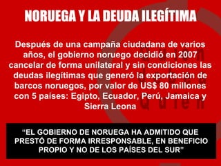 NORUEGA Y LA DEUDA ILEGÍTIMA Después de una campaña ciudadana de varios años, el gobierno noruego decidió en 2007 cancelar de forma unilateral y sin condiciones las deudas ilegítimas que generó la exportación de barcos noruegos, por valor de US$ 80 millones con 5 países: Egipto, Ecuador, Perú, Jamaica y Sierra Leona “ EL GOBIERNO DE NORUEGA HA ADMITIDO QUE  PRESTÓ DE FORMA IRRESPONSABLE, EN BENEFICIO PROPIO Y NO DE LOS PAÍSES DEL SUR” 