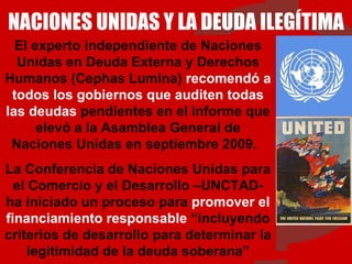 NACIONES UNIDAS Y LA DEUDA ILEGÍTIMA El experto independiente de Naciones Unidas en Deuda Externa y Derechos Humanos (Cephas Lumina)  recomendó a todos los gobiernos que auditen todas las deudas  pendientes en el informe que elevó a la Asamblea General de Naciones Unidas en septiembre 2009.  La Conferencia de Naciones Unidas para el Comercio y el Desarrollo –UNCTAD- ha iniciado un proceso para  promover el financiamiento responsable  “incluyendo criterios de desarrollo para determinar la legitimidad de la deuda soberana” 