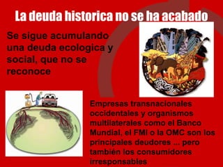 La deuda historica no se ha acabado Se sigue acumulando una deuda ecologica y social, que no se reconoce Empresas transnacionales occidentales y organismos multilaterales como el Banco Mundial, el FMI o la OMC son los principales deudores ... pero también los consumidores irresponsables 