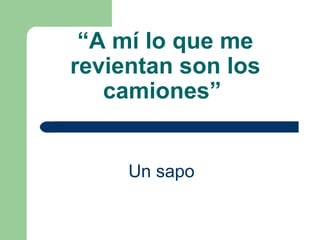 “ A mí lo que me revientan son los camiones”   Un sapo   