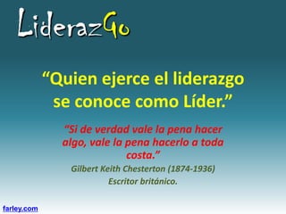 LiderazGo
             “Quien ejerce el liderazgo
              se conoce como Líder.”
               “Si de verdad vale la pena hacer
               algo, vale la pena hacerlo a toda
                             costa.”
                Gilbert Keith Chesterton (1874-1936)
                          Escritor británico.

farley.com
 