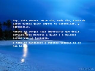 Hoy, esta semana, este año, cada día, trata   de darte cuenta quién empaca tu paracaídas, y agradécelo. Aunque no tengas nada importante que decir, envíale este mensaje a quien o a quienes alguna vez lo hicieron. Y también mándaselo a quienes todavía no lo han hecho. 