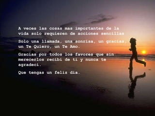 A veces las cosas mas importantes de la vida solo requieren de acciones sencillas  Solo una llamada, una sonrisa, un gracias,  un Te Quiero, un Te Amo. Gracias por todos los favores que sin merecerlos recibi de ti y nunca te agradeci. Que tengas un feliz dia. 
