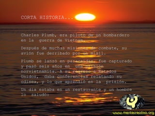 CORTA HISTORIA...


Charles Plumb, era piloto de un bombardero
en la guerra de Vietnam.
Después de muchas misiones de combate, su
avión fue derribado por un misil.
Plumb se lanzó en paracaídas, fue capturado
y pasó seis años en una prisión
norvietnamita. A su regreso a Estados
Unidos, daba conferencias relatando su
odisea, y lo que aprendió en la prisión.
Un día estaba en un restaurante y un hombre
lo saludó:
 