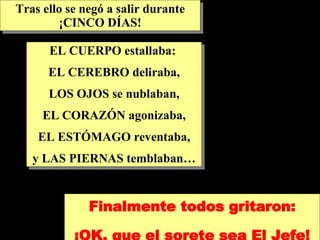 EL CUERPO estallaba:  EL CEREBRO deliraba, LOS OJOS se nublaban, EL CORAZÓN agonizaba, EL ESTÓMAGO reventaba, y LAS PIERNAS temblaban… Finalmente todos gritaron: ¡OK, que el sorete sea El Jefe! Tras ello se negó a salir durante ¡CINCO DÍAS! 