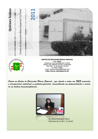 2011
Quiénes Somos


                Centro de Educación Básica Especial “La Perla”




                                                                        CENTRO DE EDUCACIÓN BÁSICA ESPECIAL
                                                                                          “ La Perla”
                                                                           Creado por R.D. No 00096 Del 13 -03-81
                                                                          Pasaje Juan XXIII No 143 Urb. Los Rosales
                                                                              (Alt. Cdra. 18 de la Avda. La Paz)
                                                                                        La Perla –Callao
                                                                            e-mail : especial-laperla@hotmail.com
                                                                             http://www.cebelaperla.tk/
                                                                            http://www.cebelaperla.tk




                                                                                 Lic. Elena Rodriguez Mena
                                                                                 Directora de C.E.B.E. “La Perla”
 