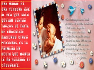 Una madre es una persona que al ver que solo quedan cuatro trozos de tarta de chocolate habiendo cinco personas, es la primera en decir que nunca le ha gustado el chocolate.
