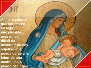 Al fin lo entendí que ser madre es algo inexplicable... eres un ser difícil de describir no hay adjetivo que pueda darse a la labor de una madre.. solo puedo decir que te quiero un mundo
