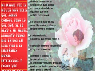 Mi madre fue la mujer más bella que jamás conocí. Todo lo que soy, se lo debo a mi madre. Atribuyo todos mis éxitos en esta vida a la enseñanza moral, intelectual y física que recibí de ella. (George Washington).