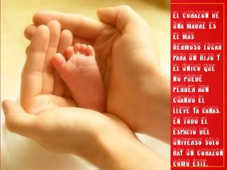 El corazón de una madre es el más hermoso lugar para un hijo y el único que no puede perder aun cuando él lleve ya canas. En todo el espacio del Universo sólo hay un corazón como éste.