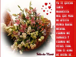 Yo te quiero tanto madrecita mía, que para mi afecto nunca habrá medida. Cuando me sonríes y cuando me besas, toda, toda el alma de dicha se llena.