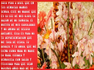 Sólo pido a Dios, que en tus benditas manos Señor, esté mi madre que es la luz de mis ojos, la razón de mi sonrisa, el motivo de mis carcajadas y mi animo de seguir adelante. Ella es para mi tu representación que me toca de cerca, tu abrazo, y tu amor. Que me llena como nada ni nadie lo hará. Cuídala y bendícela con salud y felicidad para que sean muchos años más de su amor en mi caminar...