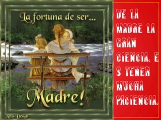 De la madre la gran ciencia, es tener mucha paciencia.
