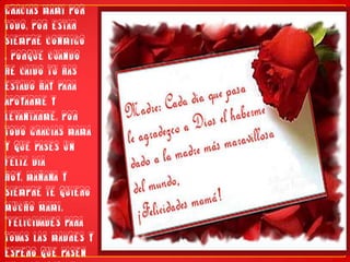 Gracias mami por todo, por estar siempre conmigo , porque cuando he caido tu has estado hay para apoyarme y levantarme, por todo gracias mama y que pases un feliz dia hoy, mañana y siempre te quiero mucho mami."FELICIDADES PARA TODAS LAS MADRES Y ESPERO QUE PASEN UN FELIZ DIA EN UNION DE SUS SERES QUERIDOS"