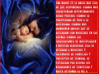 Una madre es la amiga más leal de que disponemos. Cuando nos sobrevengan repentinamente duras pruebas; cuando la prosperidad dé paso a la adversidad; cuando nos abandonen amigos que se alegraban con nosotros en las buenas; cuando las tribulaciones se multipliquen a nuestro alrededor, ella se aferrará a nosotros y, valiéndose de consejos y preceptos de ternura, se esforzará por disipar los nubarrones de tempestad y hacer retornar la paz a nuestro corazón.”