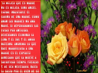 “La mujer que es madre no es mujer, sino ángel. Caudal inagotable el cariño de una madre. Como aman las madres no ama nadie. Si repudiáramos las cosas por antiguas, deberíamos eliminar la luna y el sol y el amor materno. Anónimo Lo que hace maravillosa a una madre es el espíritu abnegado que la mueve a sacrificar tiempo, fuerzas y, de ser necesario, hasta la salud por el bien de su hijo”David BrandtBerg