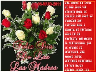 Una madre es capaz de dar todo sin recibir nada. De querer con todo su corazón sin esperar nada a cambio. De invertir todo en un proyecto sin medir la rentabilidad que le aporte su inversión. Una madre sigue teniendo confianza en sus hijos cuando todos los demás lo han perdido. Gracias por ser mi madre