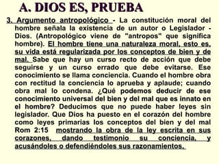A. DIOS ES, PRUEBA  3. Argumento antropológico  -  La constitución moral del hombre señala la existencia de un autor o Legislador - Dios. (Antropológico viene de "antropos" que significa hombre).  El hombre tiene una naturaleza moral, esto es, su vida está regularizada por los conceptos de bien y de mal.  Sabe que hay un curso recto de acción que debe seguirse y un curso errado que debe evitarse. Ese conocimiento se llama conciencia. Cuando el hombre obra con rectitud la conciencia lo aprueba y aplaude; cuando obra mal lo condena. ¿Qué  podemos deducir de ese conocimiento universal del bien y del mal que es innato en el hombre?  Deducimos que no puede haber leyes sin legislador. Que Dios ha puesto en el corazón del hombre como leyes primarias los conceptos del bien y del mal  Rom 2:15  mostrando la obra de la ley escrita en sus corazones, dando testimonio su conciencia, y acusándoles o defendiéndoles sus razonamientos,   