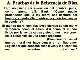 A. Pruebas de la Existencia de Dios. Esto no puede ser invención del hombre, pues, como apunta J.S. Bank:  "Como puede pretenderse que la ley moral sea hechura del hombre, cuando ella lo gobierna y con frecuencia lo condena?  El mundo moral con sus leyes eternas es tan real y verdadero como el físico. Así como el mundo físico por la ley de causa y efecto nos hace creer en la existencia de una causa creadora  (Dios creador); así el mundo moral nos hace pensar en un Supremo-Legislador que concibió esas leyes y las "escribió en nuestros corazones." 