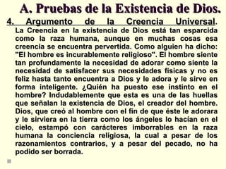 A. Pruebas de la Existencia de Dios. 4. Argumento de la Creencia Universal . La Creencia en la existencia de Dios está tan esparcida como la raza humana, aunque en muchas cosas esa creencia se encuentra pervertida. Como alguien ha dicho: "El hombre es incurablemente religioso". El hombre siente tan profundamente la necesidad de adorar como siente la necesidad de satisfacer sus necesidades físicas y no es feliz hasta tanto encuentra a Dios y le adora y le sirve en forma inteligente. ¿Quién ha puesto ese instinto en el hombre? Indudablemente que esta es una de las huellas que señalan la existencia de Dios, el creador del hombre. Dios, que creó al hombre con el fin de que éste le adorara y le sirviera en la tierra como los ángeles lo hacían en el cielo, estampó con carácteres imborrables en la raza humana la conciencia religiosa, la cual a pesar de los razonamientos contrarios, y a pesar del pecado, no ha podido ser borrada. 