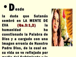 D esde  la duda que Satanás sembró en LA MENTE DE EVA  (Gn.3:1,2)  la humanidad ha cuestionado la Palabra de Dios y a cargado con una imagen erronía de Nuestro Padre Dios, de la cual en  su vida se ve reflejado por medio del Sufrimiento y la desobediencia. 