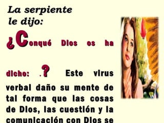 ¿ C onqué Dios os ha dicho:  . ?   Este virus verbal daño su mente de tal forma que las cosas de Dios, las cuestión y la comunicación con Dios se rompió  La serpiente le dijo: 