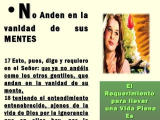 N o Anden en la vanidad de sus MENTES 17  Esto, pues, digo y requiero en el Señor:   que  ya no andéis como los otros gentiles, que andan en la vanidad de su mente,   18  teniendo el entendimiento entenebrecido, ajenos de la vida de Dios por la ignorancia que en ellos hay, por la dureza de su corazón .  Efesios 4: 17 - 18 El Requerimiento  para llevar una Vida Plena Es 
