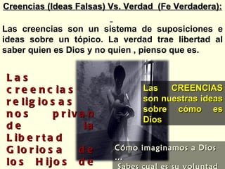 Las creencias religiosas nos privan de la Libertad Gloriosa de los Hijos de Dios. Las Creencias no; nos dejan ver como es realmente Dios Las CREENCIAS son nuestras ideas sobre cómo es Dios Creencias (Ideas Falsas) Vs. Verdad  (Fe Verdadera): Las creencias son un sistema de suposiciones e ideas sobre un tópico. La verdad trae libertad al saber quien es Dios y no quien , pienso que es.  Cómo imaginamos a Dios … Sabes cual es su voluntad … 