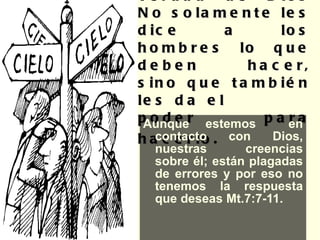 La fe es la verdad de Dios No solamente les dice a los hombres lo que deben hacer, sino que también les da el  poder para hacerlo .   Aunque estemos  en contacto con Dios, nuestras creencias sobre él; están plagadas de errores y por eso no tenemos la respuesta que deseas Mt.7:7-11. 