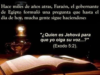Hace miles de años atras, Faraón, el gobernante de Egipto formuló una pregunta que hasta el dia de hoy, mucha gente sigue haciendose: "¿Quien es Jehová para que yo oiga su voz...?"   (Exodo 5:2). 