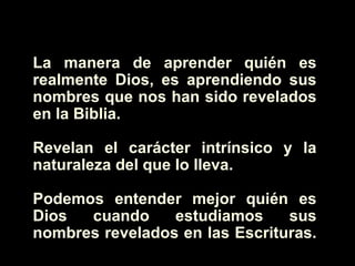 La manera de aprender quién es realmente Dios, es aprendiendo sus nombres que nos han sido revelados en la Biblia.  Revelan el carácter intrínsico y la naturaleza del que lo lleva.  Podemos entender mejor quién es Dios cuando estudiamos sus nombres revelados en las Escrituras.  
