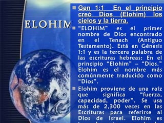 ELOHIM Gen 1:1  En el principio creó Dios (Elohim) los cielos y la tierra. “ ELOHIM” es el primer nombre de Dios encontrado en el Tenach (Antiguo Testamento). Está en Génesis 1:1 y es la tercera palabra de las escrituras hebreas: En el principio “Elohim” – “Dios.” Elohim es el nombre más comúnmente traducido como “Dios”.  Elohim proviene de una raíz que significa “fuerza, capacidad, poder”. Se usa más de 2,300 veces en las Escrituras para referirse al Dios de Israel. Elohim es inusual puesto que es plural.  